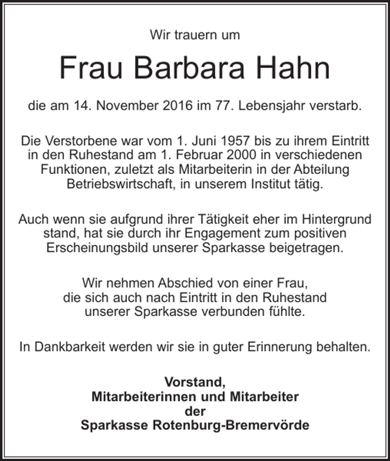<p>Wir trauern um</p><p>Frau Barbara Hahn<br />die am 14. November 2016 im 77. Lebensjahr verstarb.<br />Die Verstorbene war vom 1. Juni 1957 bis zu ihrem Eintritt<br />in den Ruhestand am 1. Februar 2000 in verschiedenen<br />Funktionen, zuletzt als Mitarbeiterin in der Abteilung<br />Betriebswirtschaft, in unserem Institut tätig.<br />Auch wenn sie aufgrund ihrer Tätigkeit eher im Hintergrund<br />stand, hat sie durch ihr Engagement zum positiven<br />Erscheinungsbild unserer Sparkasse beigetragen.<br />Wir nehmen Abschied von einer Frau,<br />die sich auch nach Eintritt in den Ruhestand<br />unserer Sparkasse verbunden fühlte.<br />In Dankbarkeit werden wir sie in guter Erinnerung behalten.<br />Vorstand,<br />Mitarbeiterinnen und Mitarbeiter<br />der<br />Sparkasse Rotenburg-Bremervörde</p>