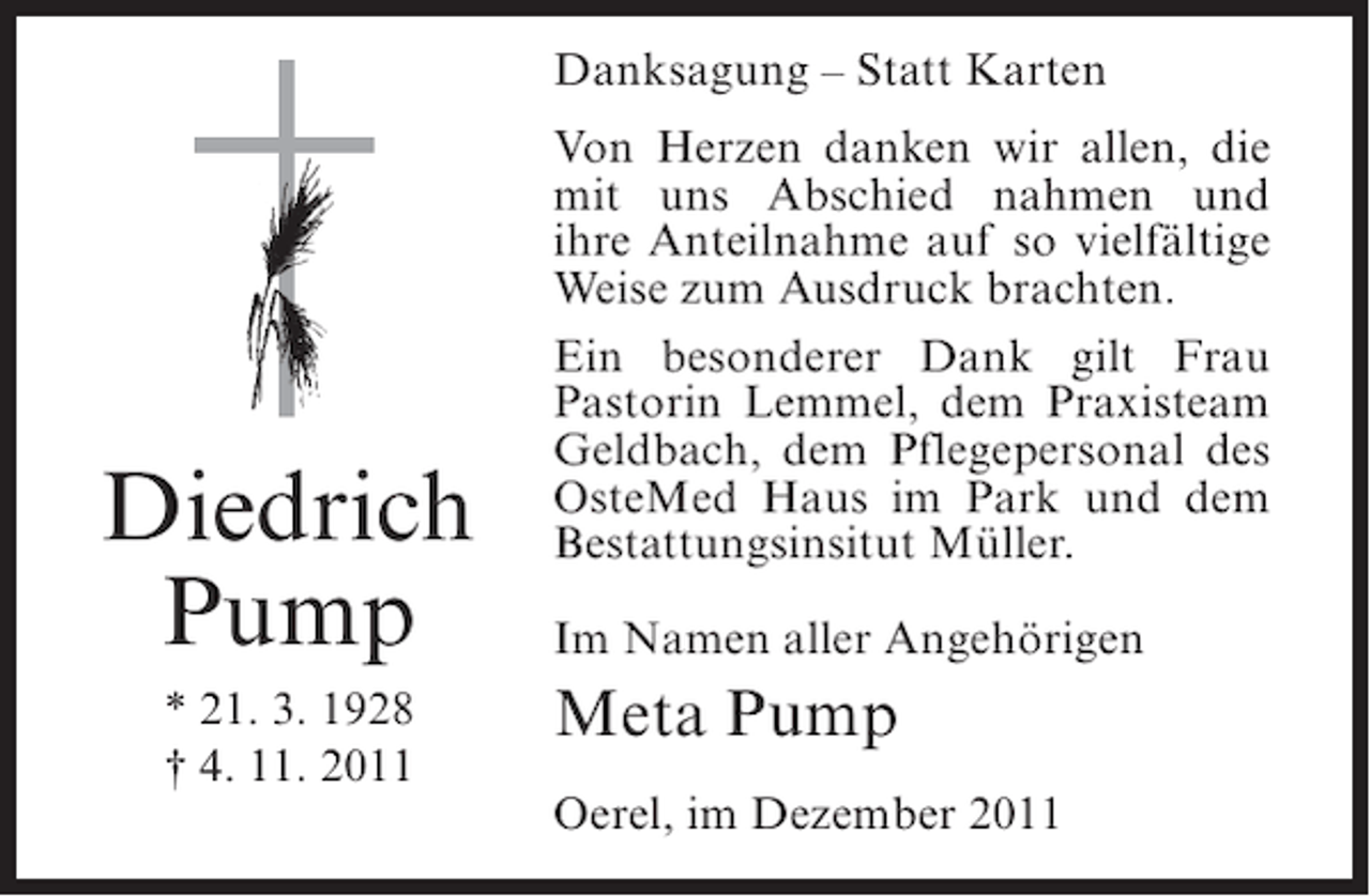 <p>Danksagung – Statt Karten</p><p>Diedrich<br />Pump<br />* 21. 3. 1928<br />† 4. 11. 2011</p><p>Von Herzen danken wir allen, die<br />mit uns Abschied nahmen und<br />ihre Anteilnahme auf so vielfältige<br />Weise zum Ausdruck brachten.<br />Ein besonderer Dank gilt Frau<br />Pastorin Lemmel, dem Praxisteam<br />Geldbach, dem Pflegepersonal des<br />OsteMed Haus im Park und dem<br />Bestattungsinsitut Müller.<br />Im Namen aller Angehörigen</p><p>Meta Pump<br />Oerel, im Dezember 2011</p>
