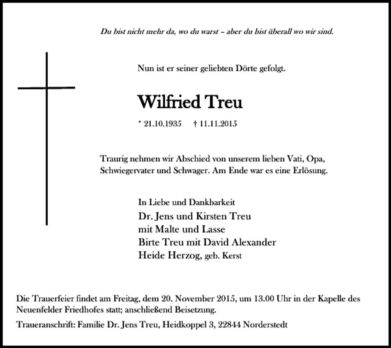<p>Du bist nicht mehr da, wo du warst – aber du bist überall wo wir sind.</p><p>Nun ist er seiner geliebten Dörte gefolgt.</p><p>Wilfried Treu<br />* 21.10.1935</p><p>† 11.11.2015</p><p>Traurig nehmen wir Abschied von unserem lieben Vati, Opa,<br />Schwiegervater und Schwager. Am Ende war es eine Erlösung.<br />In Liebe und Dankbarkeit</p><p>Dr. Jens und Kirsten Treu<br />mit Malte und Lasse<br />Birte Treu mit David Alexander<br />Heide Herzog, geb. Kerst</p><p>Die Trauerfeier findet am Freitag, dem 20. November 2015, um 13.00 Uhr in der Kapelle des<br />Neuenfelder Friedhofes statt; anschließend Beisetzung.<br />Traueranschrift: Familie Dr. Jens Treu, Heidkoppel 3, 22844 Norderstedt</p>