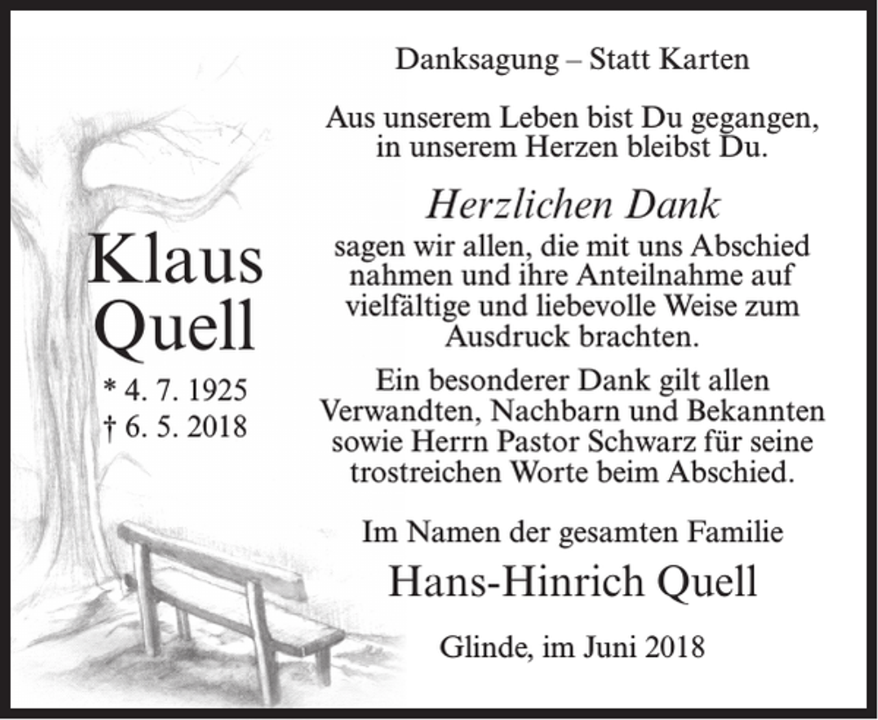 <p>Danksagung – Statt Karten<br />Aus unserem Leben bist Du gegangen,<br />in unserem Herzen bleibst Du.</p><p>Klaus<br />Quell<br />* 4. 7. 1925<br />† 6. 5. 2018</p><p>Herzlichen Dank</p><p>sagen wir allen, die mit uns Abschied<br />nahmen und ihre Anteilnahme auf<br />vielfältige und liebevolle Weise zum<br />Ausdruck brachten.<br />Ein besonderer Dank gilt allen<br />Verwandten, Nachbarn und Bekannten<br />sowie Herrn Pastor Schwarz für seine<br />trostreichen Worte beim Abschied.<br />Im Namen der gesamten Familie</p><p>Hans-Hinrich Quell<br />Glinde, im Juni 2018</p>