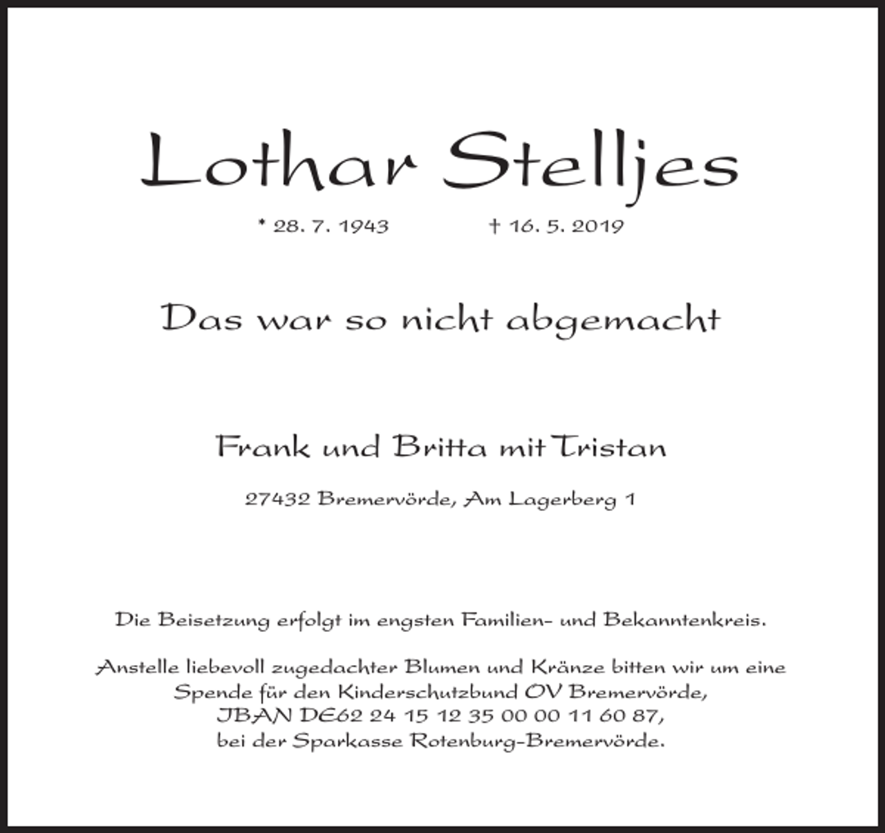 <p>Lothar Stelljes<br />* 28. 7. 1943</p><p>† 16. 5. 2019</p><p>Das war so nicht abgemacht<br />Frank und Britta mit Tristan<br />27432 Bremervörde, Am Lagerberg 1</p><p>Die Beisetzung erfolgt im engsten Familien- und Bekanntenkreis.<br />Anstelle liebevoll zugedachter Blumen und Kränze bitten wir um eine<br />Spende für den Kinderschutzbund OV Bremervörde,<br />IBAN DE64 15 12 35 11 60 87,<br />bei der Sparkasse Rotenburg-Bremervörde.</p>