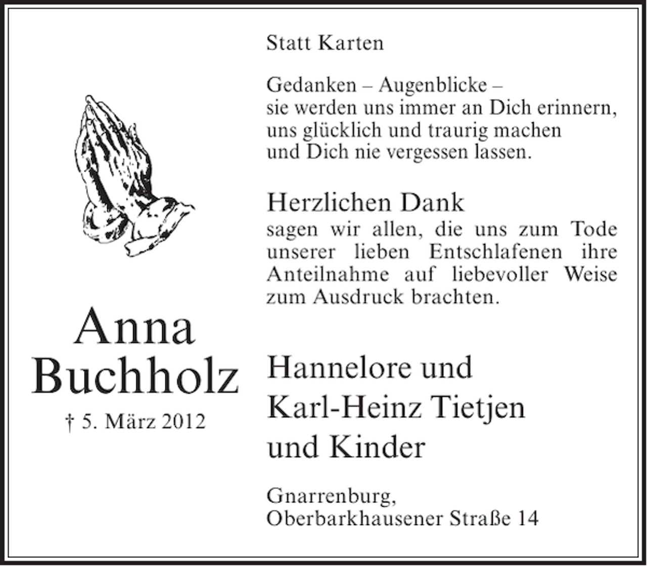 <p>Statt Karten<br />Gedanken – Augenblicke –<br />sie werden uns immer an Dich erinnern,<br />uns glücklich und traurig machen<br />und Dich nie vergessen lassen.</p><p>Herzlichen Dank</p><p>Anna<br />Buchholz<br />† 5. März 2012</p><p>sagen wir allen, die uns zum Tode<br />unserer lieben Entschlafenen ihre<br />Anteilnahme auf liebevoller Weise<br />zum Ausdruck brachten.</p><p>Hannelore und<br />Karl-Heinz Tietjen<br />und Kinder<br />Gnarrenburg,<br />Oberbarkhausener Straße 14</p>