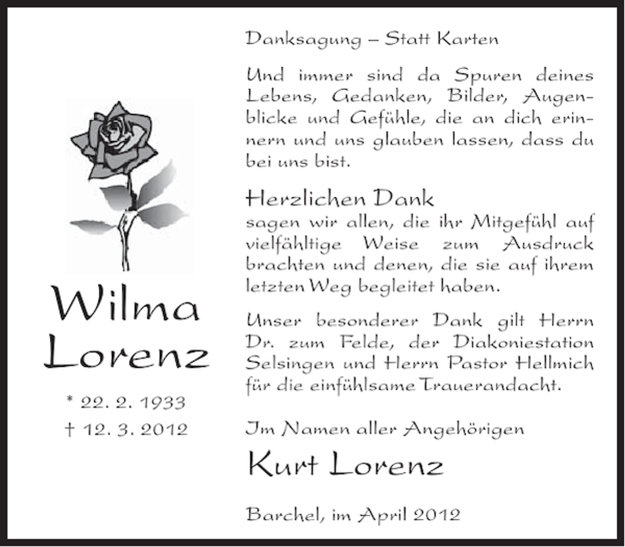 <p>Danksagung – Statt Karten<br />Und immer sind da Spuren deines<br />Lebens, Gedanken, Bilder, Augenblicke und Gefühle, die an dich erinnern und uns glauben lassen, dass du<br />bei uns bist.</p><p>Herzlichen Dank</p><p>Wilma<br />Lorenz<br />* 22. 2. 1933<br />† 12. 3. 2012</p><p>sagen wir allen, die ihr Mitgefühl auf<br />vielfähltige Weise zum Ausdruck<br />brachten und denen, die sie auf ihrem<br />letzten Weg begleitet haben.<br />Unser besonderer Dank gilt Herrn<br />Dr. zum Felde, der Diakoniestation<br />Selsingen und Herrn Pastor Hellmich<br />für die einfühlsame Trauerandacht.<br />Im Namen aller Angehörigen</p><p>Kurt Lorenz<br />Barchel, im April 2012</p>