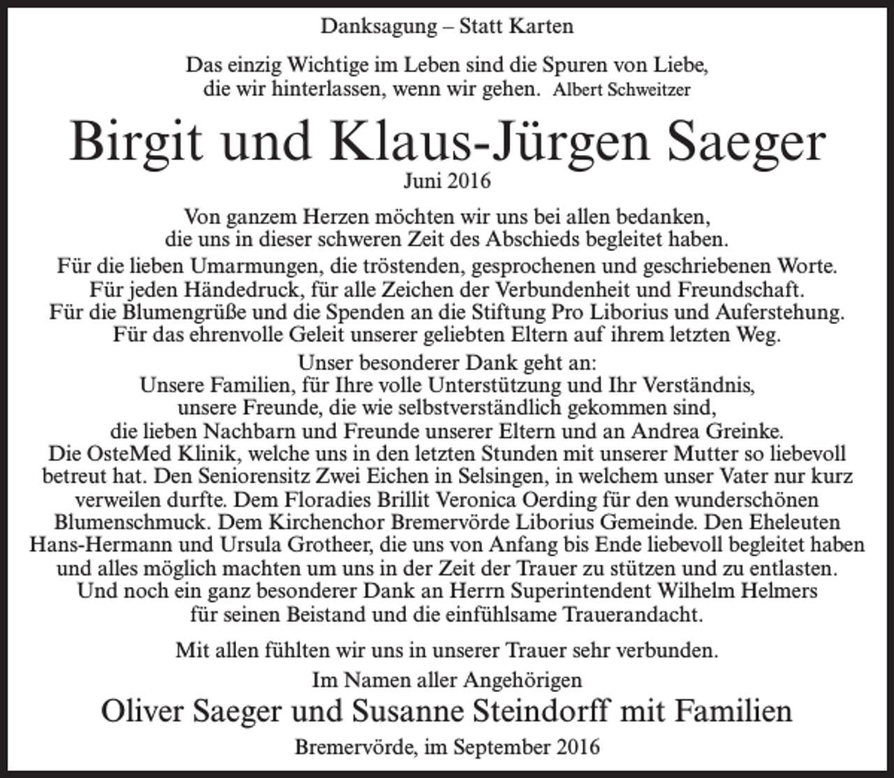 <p>Danksagung – Statt Karten<br />Das einzig Wichtige im Leben sind die Spuren von Liebe,<br />die wir hinterlassen, wenn wir gehen. Albert Schweitzer</p><p>Birgit und Klaus-Jürgen Saeger<br />Juni 2016</p><p>Von ganzem Herzen möchten wir uns bei allen bedanken,<br />die uns in dieser schweren Zeit des Abschieds begleitet haben.<br />Für die lieben Umarmungen, die tröstenden, gesprochenen und geschriebenen Worte.<br />Für jeden Händedruck, für alle Zeichen der Verbundenheit und Freundschaft.<br />Für die Blumengrüße und die Spenden an die Stiftung Pro Liborius und Auferstehung.<br />Für das ehrenvolle Geleit unserer geliebten Eltern auf ihrem letzten Weg.<br />Unser besonderer Dank geht an:<br />Unsere Familien, für Ihre volle Unterstützung und Ihr Verständnis,<br />unsere Freunde, die wie selbstverständlich gekommen sind,<br />die lieben Nachbarn und Freunde unserer Eltern und an Andrea Greinke.<br />Die OsteMed Klinik, welche uns in den letzten Stunden mit unserer Mutter so liebevoll<br />betreut hat. Den Seniorensitz Zwei Eichen in Selsingen, in welchem unser Vater nur kurz<br />verweilen durfte. Dem Floradies Brillit Veronica Oerding für den wunderschönen<br />Blumenschmuck. Dem Kirchenchor Bremervörde Liborius Gemeinde. Den Eheleuten<br />Hans-Hermann und Ursula Grotheer, die uns von Anfang bis Ende liebevoll begleitet haben<br />und alles möglich machten um uns in der Zeit der Trauer zu stützen und zu entlasten.<br />Und noch ein ganz besonderer Dank an Herrn Superintendent Wilhelm Helmers<br />für seinen Beistand und die einfühlsame Trauerandacht.<br />Mit allen fühlten wir uns in unserer Trauer sehr verbunden.<br />Im Namen aller Angehörigen</p><p>Oliver Saeger und Susanne Steindorff mit Familien<br />Bremervörde, im September 2016</p>