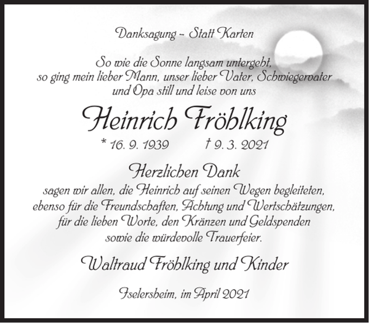 <p>Danksagung – Statt Karten<br />So wie die Sonne langsam untergeht,<br />so ging mein lieber Mann, unser lieber Vater, Schwiegervater<br />und Opa still und leise von uns</p><p>Heinrich Fröhlking<br />* 16. 9. 1939</p><p>† 9. 3. 2021</p><p>Herzlichen Dank</p><p>sagen wir allen, die Heinrich auf seinen Wegen begleiteten,<br />ebenso für die Freundschaften, Achtung und Wertschätzungen,<br />für die lieben Worte, den Kränzen und Geldspenden<br />sowie die würdevolle Trauerfeier.</p><p>Waltraud Fröhlking und Kinder<br />Iselersheim, im April 2021</p>