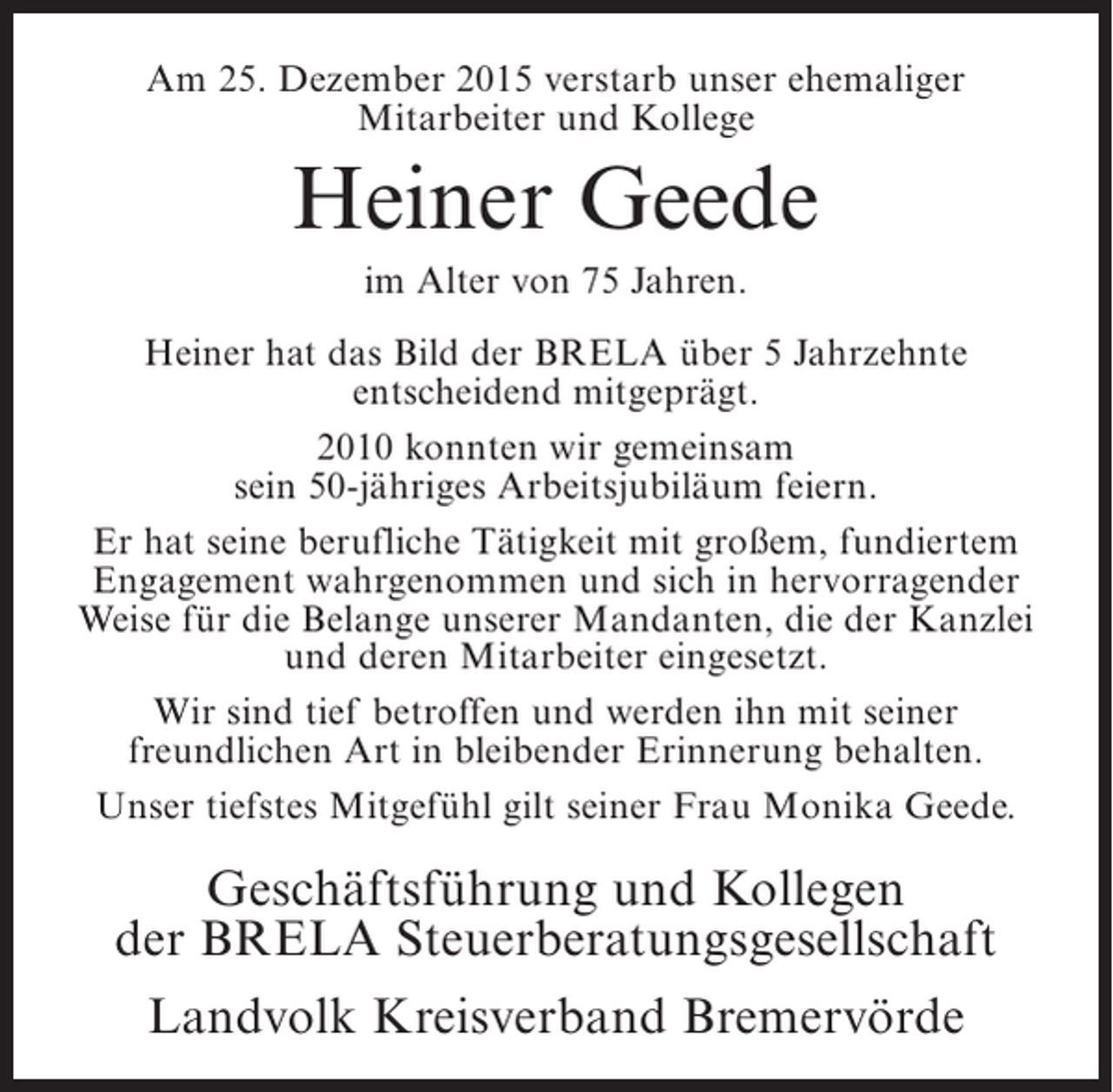 <p>Am 25. Dezember 2015 verstarb unser ehemaliger<br />Mitarbeiter und Kollege</p><p>Heiner Geede<br />im Alter von 75 Jahren.<br />Heiner hat das Bild der BRELA über 5 Jahrzehnte<br />entscheidend mitgeprägt.<br />2010 konnten wir gemeinsam<br />sein 50-jähriges Arbeitsjubiläum feiern.<br />Er hat seine berufliche Tätigkeit mit großem, fundiertem<br />Engagement wahrgenommen und sich in hervorragender<br />Weise für die Belange unserer Mandanten, die der Kanzlei<br />und deren Mitarbeiter eingesetzt.<br />Wir sind tief betroffen und werden ihn mit seiner<br />freundlichen Art in bleibender Erinnerung behalten.<br />Unser tiefstes Mitgefühl gilt seiner Frau Monika Geede.</p><p>Geschäftsführung und Kollegen<br />der BRELA Steuerberatungsgesellschaft<br />Landvolk Kreisverband Bremervörde</p>