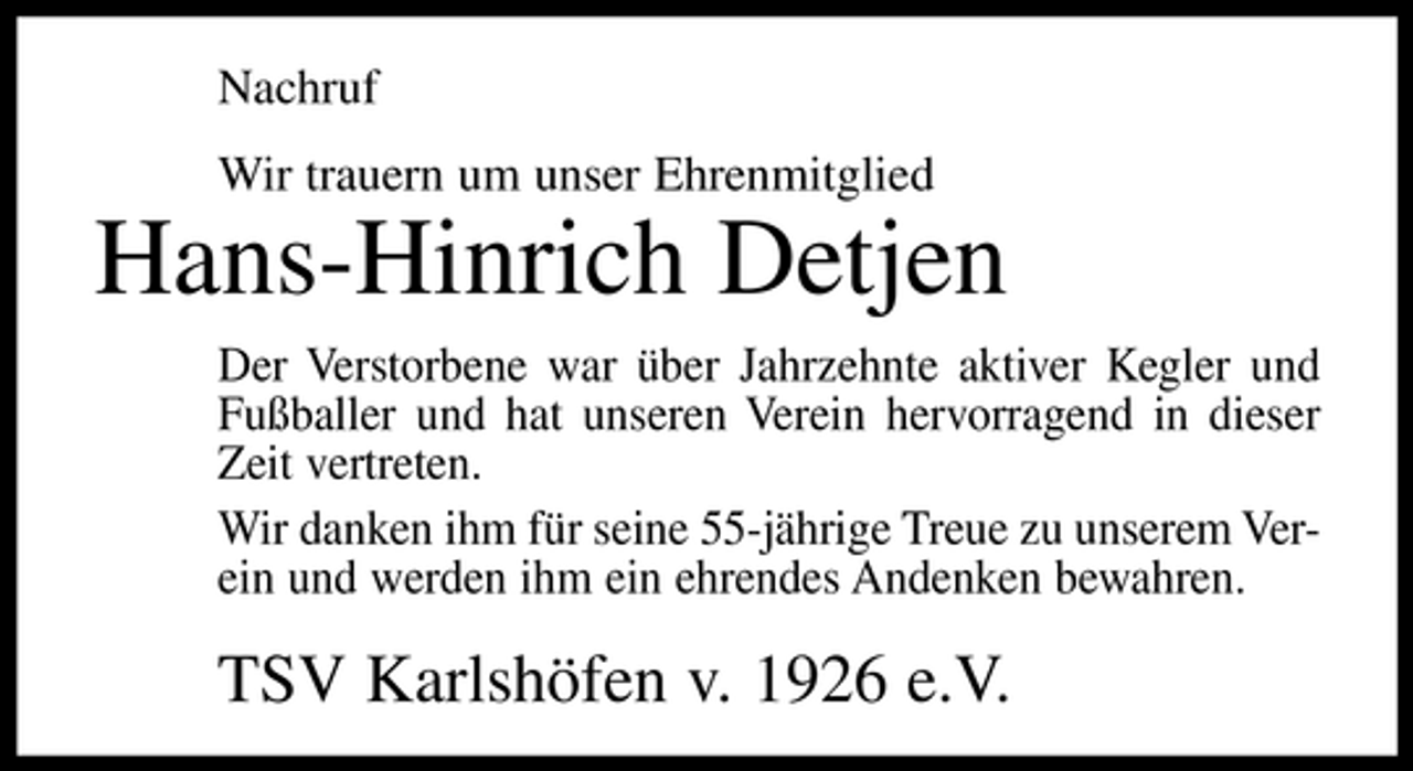 <p>Nachruf Wir trauern um unser Ehrenmitglied</p><p>Hans-Hinrich Detjen<br />Der Verstorbene war über Jahrzehnte aktiver Kegler und Fußballer und hat unseren Verein hervorragend in dieser Zeit vertreten. Wir danken ihm für seine 55-jährige Treue zu unserem Verein und werden ihm ein ehrendes Andenken bewahren.</p><p>TSV Karlshöfen v. 1926 e.V.</p>