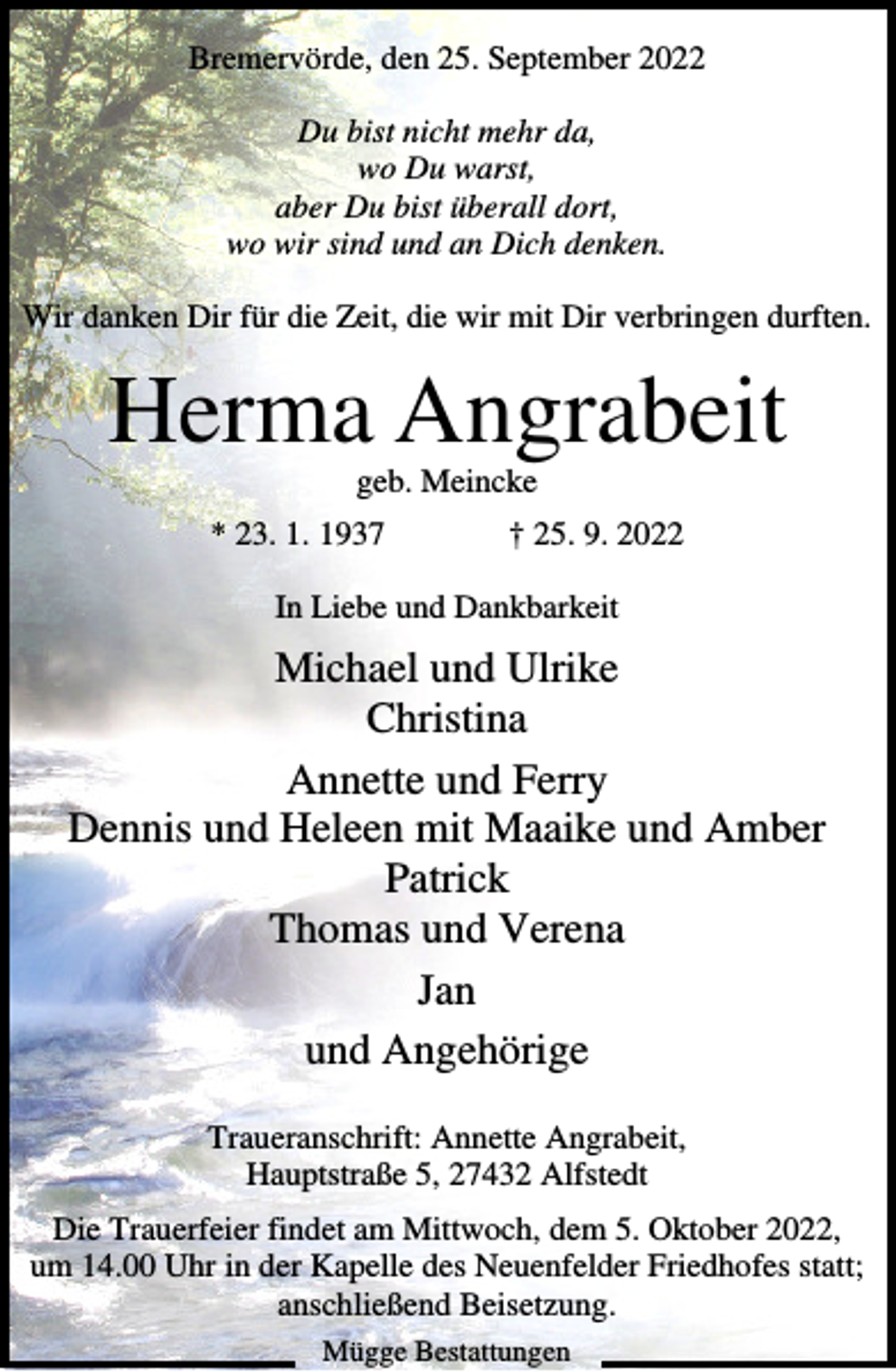 <p>Bremervörde, den 25. September 2022<br />Du bist nicht mehr da,<br />wo Du warst,<br />aber Du bist überall dort,<br />wo wir sind und an Dich denken.<br />Wir danken Dir für die Zeit, die wir mit Dir verbringen durften.</p><p>Herma Angrabeit<br />geb. Meincke<br />* 23. 1. 1937</p><p>† 25. 9. 2022</p><p>In Liebe und Dankbarkeit</p><p>Michael und Ulrike<br />Christina<br />Annette und Ferry<br />Dennis und Heleen mit Maaike und Amber<br />Patrick<br />Thomas und Verena<br />Jan<br />und Angehörige<br />Traueranschrift: Annette Angrabeit,<br />Hauptstraße 5, 27432 Alfstedt<br />Die Trauerfeier findet am Mittwoch, dem 5. Oktober 2022,<br />um 14.00 Uhr in der Kapelle des Neuenfelder Friedhofes statt;<br />anschließend Beisetzung.<br />Mügge Bestattungen</p>