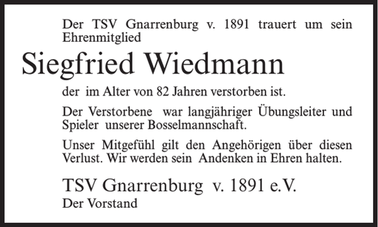 <p>Der TSV Gnarrenburg v. 1891 trauert um sein<br />Ehrenmitglied</p><p>Siegfried Wiedmann<br />der im Alter von 82 Jahren verstorben ist.<br />Der Verstorbene war langjähriger Übungsleiter und<br />Spieler unserer Bosselmannschaft.<br />Unser Mitgefühl gilt den Angehörigen über diesen<br />Verlust. Wir werden sein Andenken in Ehren halten.</p><p>TSV Gnarrenburg v. 1891 e.V.<br />Der Vorstand</p>