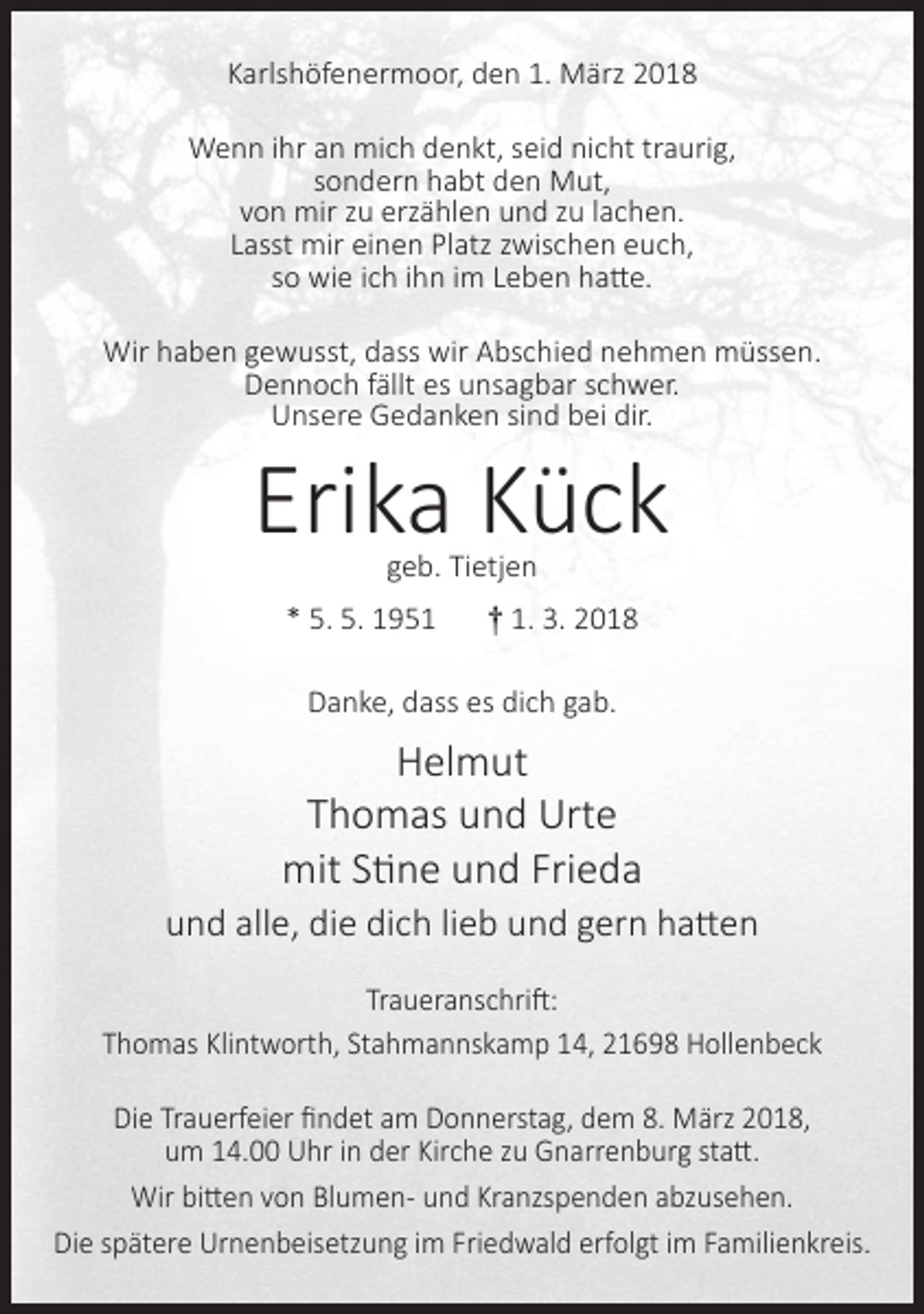 <p>Karlshöfenermoor, den 1. März 2018<br />Wenn ihr an mich denkt, seid nicht traurig,<br />sondern habt den Mut,<br />von mir zu erzählen und zu lachen.<br />Lasst mir einen Platz zwischen euch,<br />so wie ich ihn im Leben hatte.<br />Wir haben gewusst, dass wir Abschied nehmen müssen.<br />Dennoch fällt es unsagbar schwer.<br />Unsere Gedanken sind bei dir.</p><p>Erika Kück<br />geb. Tietjen</p><p>* 5. 5. 1951</p><p>† 1. 3. 2018</p><p>Danke, dass es dich gab.</p><p>Helmut<br />Thomas und Urte<br />mit Stine und Frieda<br />und alle, die dich lieb und gern hatten<br />Traueranschrift:<br />Thomas Klintworth, Stahmannskamp 14, 21698 Hollenbeck<br />Die Trauerfeier ﬁndet am Donnerstag, dem 8. März 2018,<br />um 14.00 Uhr in der Kirche zu Gnarrenburg statt.<br />Wir bitten von Blumen- und Kranzspenden abzusehen.<br />Die spätere Urnenbeisetzung im Friedwald erfolgt im Familienkreis.</p>