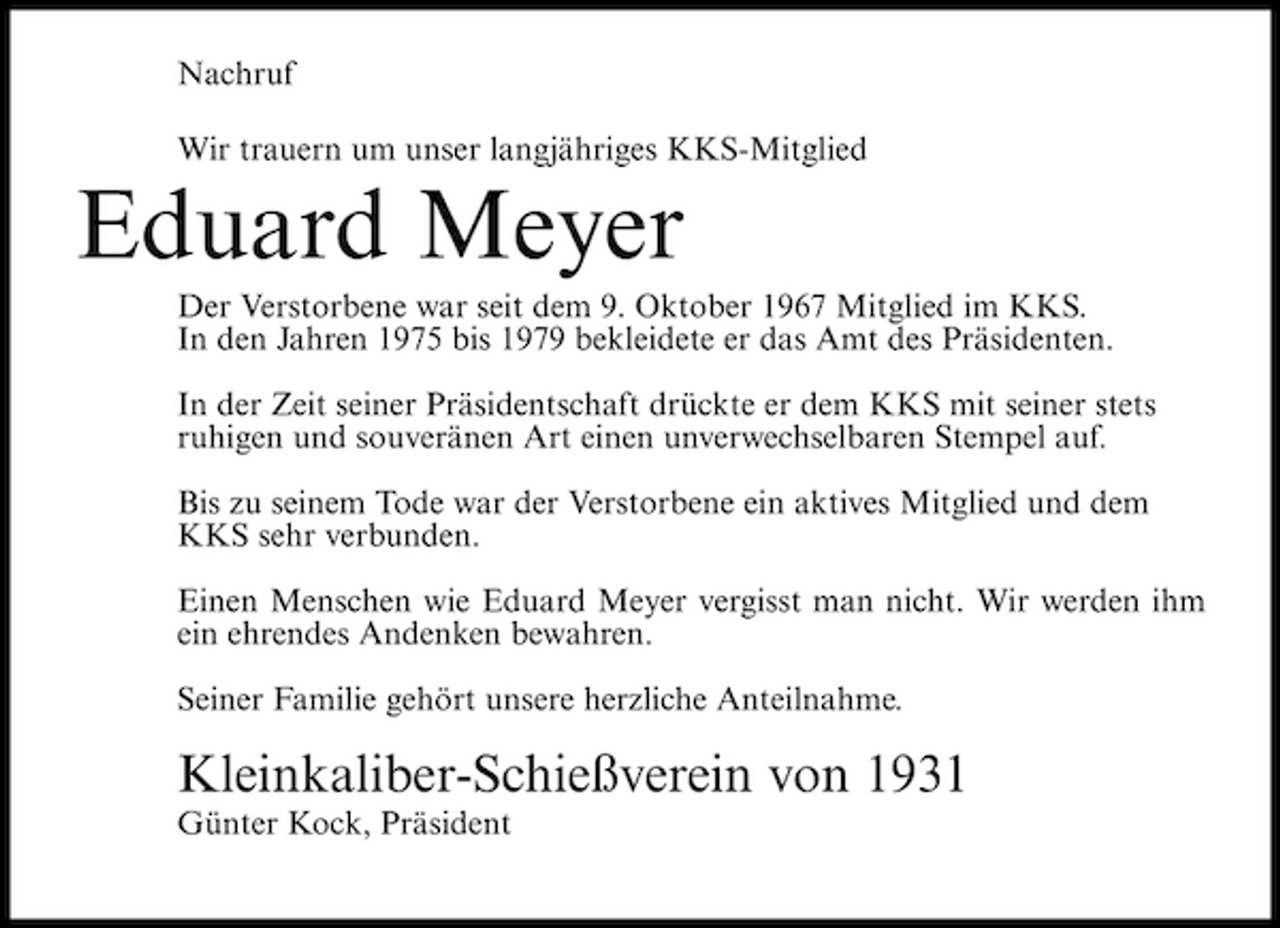 <p>Nachruf Wir trauern um unser langjähriges KKS-Mitglied</p><p>Eduard Meyer<br />Der Verstorbene war seit dem 9. Oktober 1967 Mitglied im KKS. In den Jahren 1975 bis 1979 bekleidete er das Amt des Präsidenten. In der Zeit seiner Präsidentschaft drückte er dem KKS mit seiner stets ruhigen und souveränen Art einen unverwechselbaren Stempel auf. Bis zu seinem Tode war der Verstorbene ein aktives Mitglied und dem KKS sehr verbunden. Einen Menschen wie Eduard Meyer vergisst man nicht. Wir werden ihm ein ehrendes Andenken bewahren. Seiner Familie gehört unsere herzliche Anteilnahme.</p><p>Kleinkaliber-Schießverein von 1931<br />Günter Kock, Präsident</p>