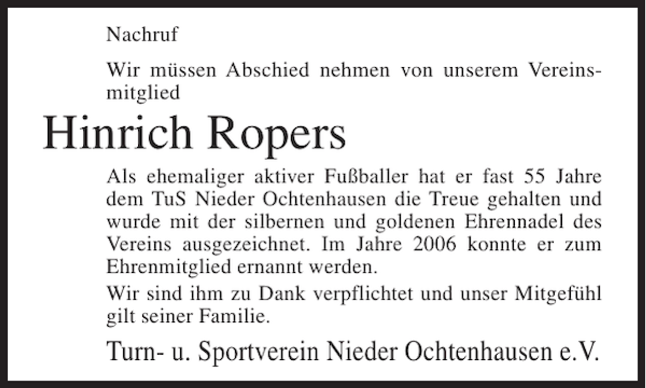 <p>Nachruf<br />Wir müssen Abschied nehmen von unserem Vereinsmitglied</p><p>Hinrich Ropers<br />Als ehemaliger aktiver Fußballer hat er fast 55 Jahre<br />dem TuS Nieder Ochtenhausen die Treue gehalten und<br />wurde mit der silbernen und goldenen Ehrennadel des<br />Vereins ausgezeichnet. Im Jahre 2006 konnte er zum<br />Ehrenmitglied ernannt werden.<br />Wir sind ihm zu Dank verpflichtet und unser Mitgefühl<br />gilt seiner Familie.</p><p>Turn- u. Sportverein Nieder Ochtenhausen e.V.</p>