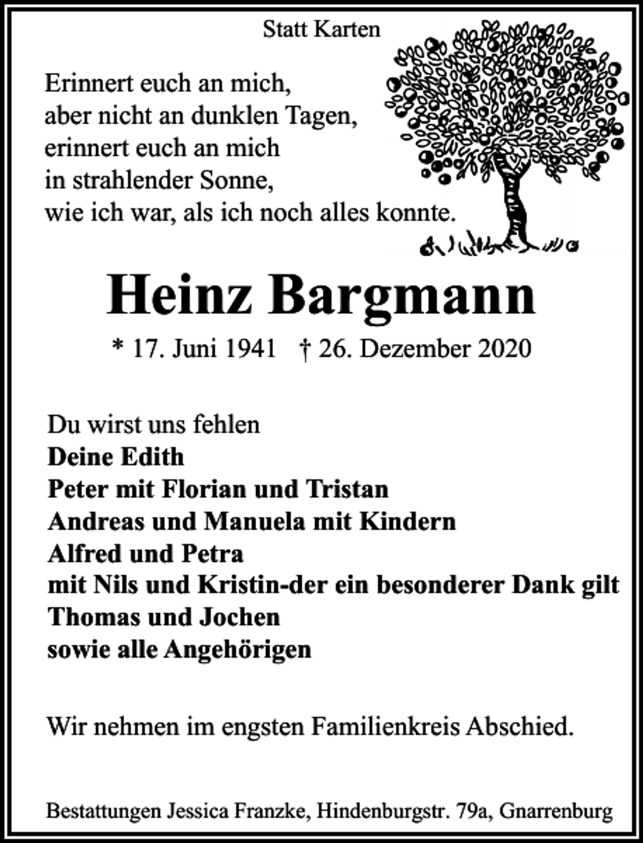 <p>Statt Karten</p><p>Erinnert euch an mich,<br />aber nicht an dunklen Tagen,<br />erinnert euch an mich<br />in strahlender Sonne,<br />wie ich war, als ich noch alles konnte.</p><p>Heinz Bargmann<br />* 17. Juni 1941 † 26. Dezember 2020</p><p>Du wirst uns fehlen<br />Deine Edith<br />Peter mit Florian und Tristan<br />Andreas und Manuela mit Kindern<br />Alfred und Petra<br />mit Nils und Kristin-der ein besonderer Dank gilt<br />Thomas und Jochen<br />sowie alle Angehörigen<br />Wir nehmen im engsten Familienkreis Abschied.<br />Bestattungen Jessica Franzke, Hindenburgstr. 79a, Gnarrenburg</p>