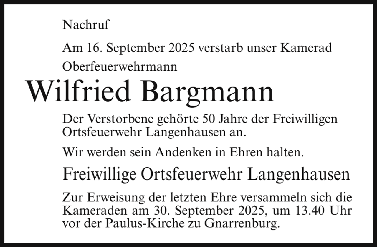 <p>Nachruf<br />Am 16. September 2025 verstarb unser Kamerad<br />Oberfeuerwehrmann</p><p>Wilfried Bargmann</p><p>Der Verstorbene gehörte 50 Jahre der Freiwilligen<br />Ortsfeuerwehr Langenhausen an.<br />Wir werden sein Andenken in Ehren halten.</p><p>Freiwillige Ortsfeuerwehr Langenhausen<br />Zur Erweisung der letzten Ehre versammeln sich die<br />Kameraden am 30. September 2025, um 13.40 Uhr<br />vor der Paulus-Kirche zu Gnarrenburg.</p>
