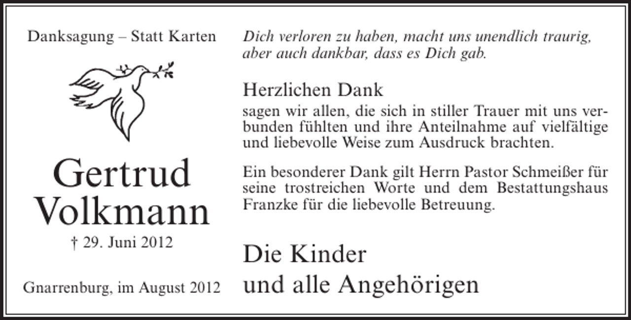 <p>Danksagung – Statt Karten</p><p>Dich verloren zu haben, macht uns unendlich traurig,<br />aber auch dankbar, dass es Dich gab.</p><p>Herzlichen Dank<br />sagen wir allen, die sich in stiller Trauer mit uns verbunden fühlten und ihre Anteilnahme auf vielfältige<br />und liebevolle Weise zum Ausdruck brachten.</p><p>Gertrud<br />Volkmann<br />† 29. Juni 2012<br />Gnarrenburg, im August 2012</p><p>Ein besonderer Dank gilt Herrn Pastor Schmeißer für<br />seine trostreichen Worte und dem Bestattungshaus<br />Franzke für die liebevolle Betreuung.</p><p>Die Kinder<br />und alle Angehörigen</p>