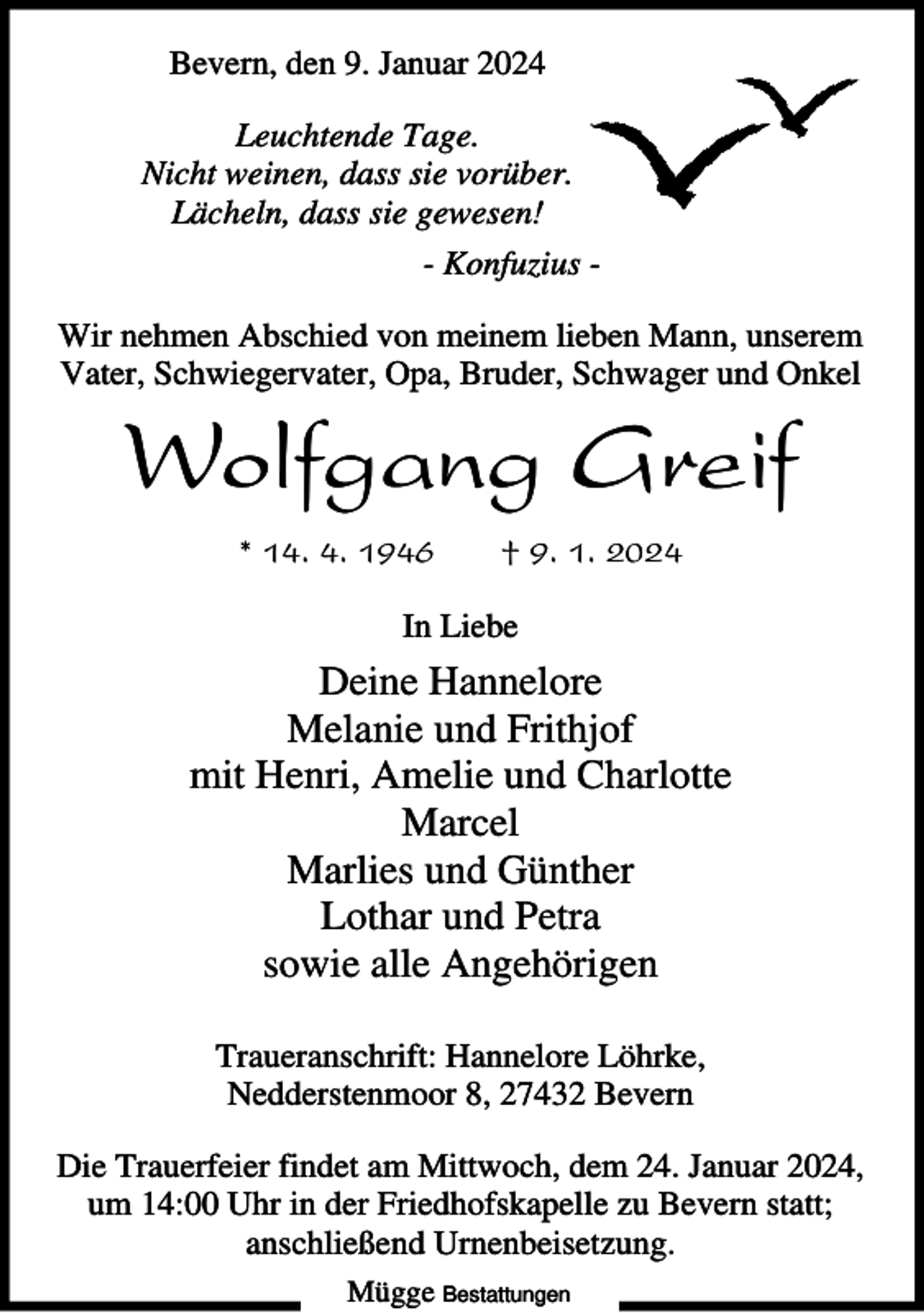 <p>Bevern, den 9. Januar 2024<br />Leuchtende Tage.<br />Nicht weinen, dass sie vorüber.<br />Lächeln, dass sie gewesen!<br />- Konfuzius Wir nehmen Abschied von meinem lieben Mann, unserem<br />Vater, Schwiegervater, Opa, Bruder, Schwager und Onkel</p><p>Wolfgang Greif<br />* 14. 4. 1946</p><p>† 9. 1. 2024</p><p>In Liebe</p><p>Deine Hannelore<br />Melanie und Frithjof<br />mit Henri, Amelie und Charlotte<br />Marcel<br />Marlies und Günther<br />Lothar und Petra<br />sowie alle Angehörigen<br />Traueranschrift: Hannelore Löhrke,<br />Nedderstenmoor 8, 27432 Bevern<br />Die Trauerfeier findet am Mittwoch, dem 24. Januar 2024,<br />um 14:00 Uhr in der Friedhofskapelle zu Bevern statt;<br />anschließend Urnenbeisetzung.<br />Mügge Bestattungen</p>