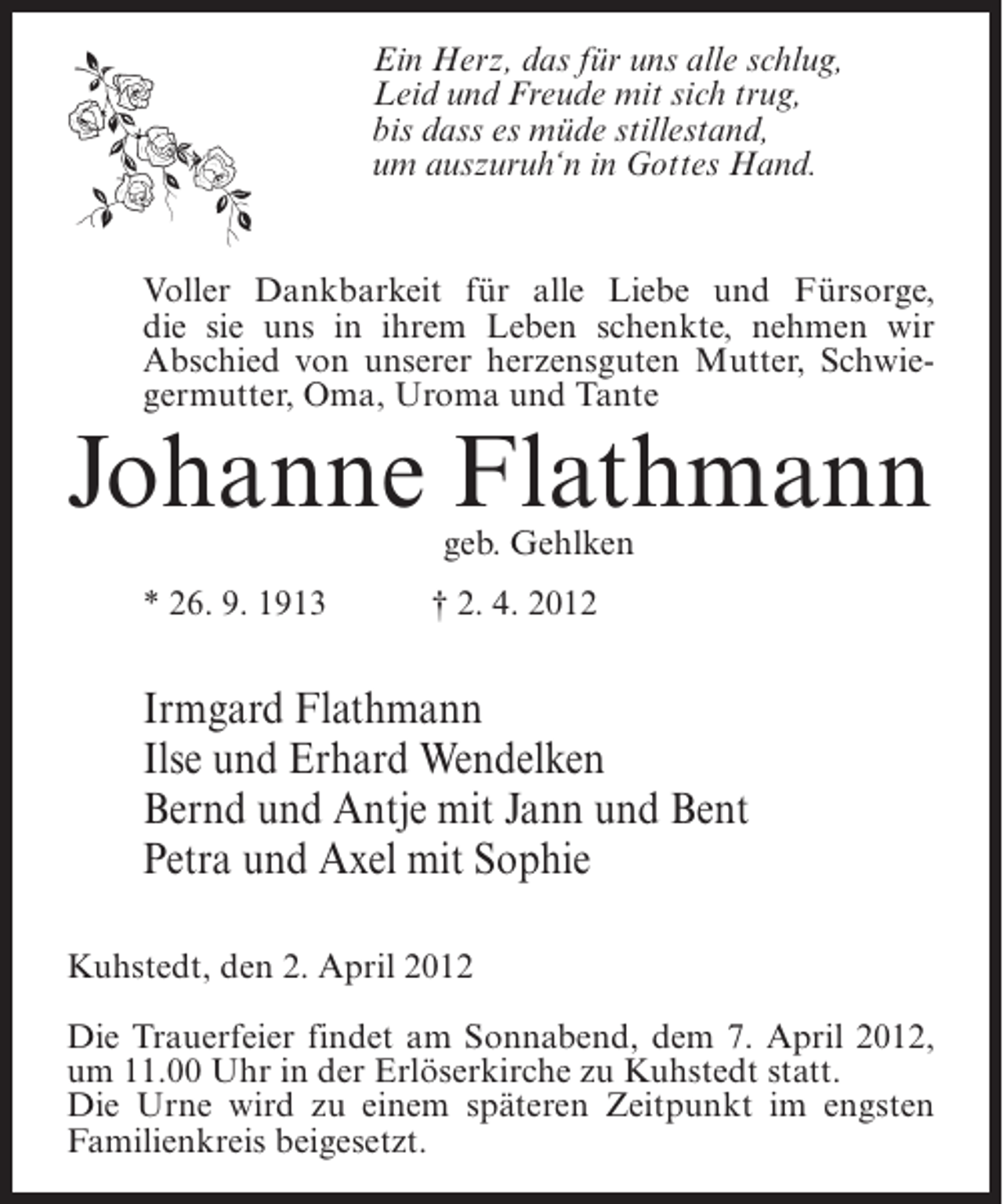 <p>Ein Herz, das für uns alle schlug,<br />Leid und Freude mit sich trug,<br />bis dass es müde stillestand,<br />um auszuruh‘n in Gottes Hand.</p><p>Voller Dankbarkeit für alle Liebe und Fürsorge,<br />die sie uns in ihrem Leben schenkte, nehmen wir<br />Abschied von unserer herzensguten Mutter, Schwiegermutter, Oma, Uroma und Tante</p><p>Johanne Flathmann<br />geb. Gehlken</p><p>* 26. 9. 1913</p><p>† 2. 4. 2012</p><p>Irmgard Flathmann<br />Ilse und Erhard Wendelken<br />Bernd und Antje mit Jann und Bent<br />Petra und Axel mit Sophie<br />Kuhstedt, den 2. April 2012<br />Die Trauerfeier findet am Sonnabend, dem 7. April 2012,<br />um 11.00 Uhr in der Erlöserkirche zu Kuhstedt statt.<br />Die Urne wird zu einem späteren Zeitpunkt im engsten<br />Familienkreis beigesetzt.</p>