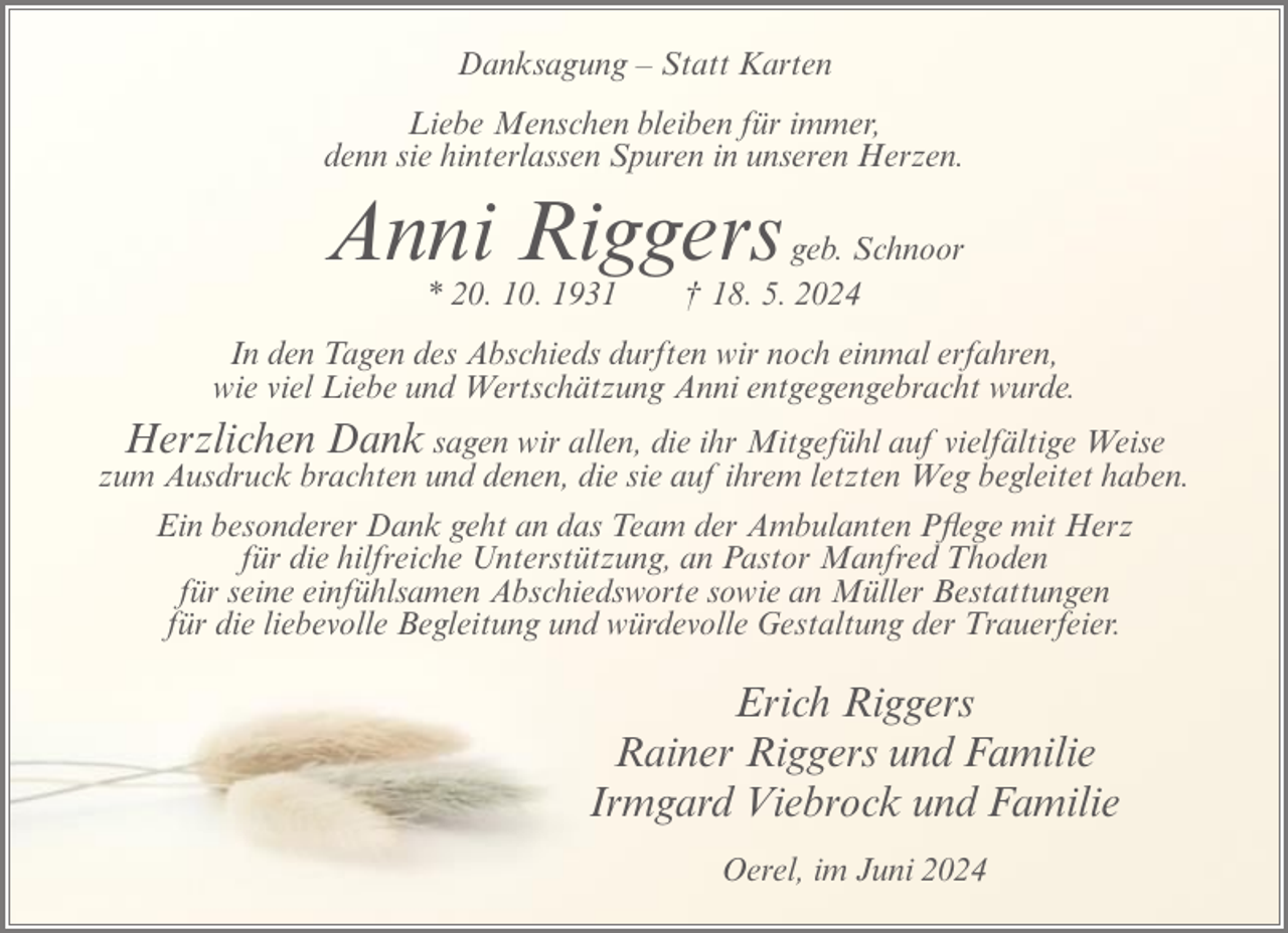 <p>Danksagung – Statt Karten<br />Liebe Menschen bleiben für immer,<br />denn sie hinterlassen Spuren in unseren Herzen.</p><p>Anni Riggers<br />* 20. 10. 1931</p><p>geb. Schnoor<br />† 18. 5. 2024</p><p>In den Tagen des Abschieds durften wir noch einmal erfahren,<br />wie viel Liebe und Wertschätzung Anni entgegengebracht wurde.</p><p>Herzlichen Dank sagen wir allen, die ihr Mitgefühl auf vielfältige Weise<br />zum Ausdruck brachten und denen, die sie auf ihrem letzten Weg begleitet haben.<br />Ein besonderer Dank geht an das Team der Ambulanten Pflege mit Herz<br />für die hilfreiche Unterstützung, an Pastor Manfred Thoden<br />für seine einfühlsamen Abschiedsworte sowie an Müller Bestattungen<br />für die liebevolle Begleitung und würdevolle Gestaltung der Trauerfeier.<br />Erich Riggers<br />Rainer Riggers und Familie<br />Irmgard Viebrock und Familie<br />Oerel, im Juni 2024</p>