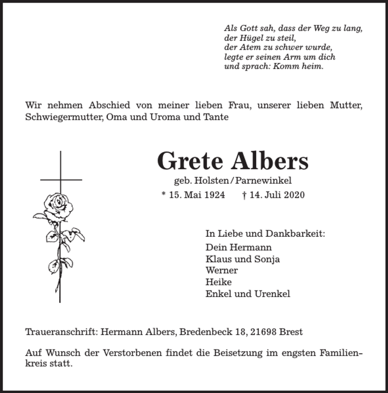 <p>Als Gott sah, dass der Weg zu lang,<br />der Hügel zu steil,<br />der Atem zu schwer wurde,<br />legte er seinen Arm um dich<br />und sprach: Komm heim.</p><p>Wir nehmen Abschied von meiner lieben Frau, unserer lieben Mutter,<br />Schwiegermutter, Oma und Uroma und Tante</p><p>Grete Albers<br />geb. Holsten / Parnewinkel</p><p>* 15. Mai 1924</p><p>† 14. Juli 2020</p><p>In Liebe und Dankbarkeit:<br />Dein Hermann<br />Klaus und Sonja<br />Werner<br />Heike<br />Enkel und Urenkel</p><p>Traueranschrift: Hermann Albers, Bredenbeck 18, 21698 Brest<br />Auf Wunsch der Verstorbenen findet die Beisetzung im engsten Familienkreis statt.</p>
