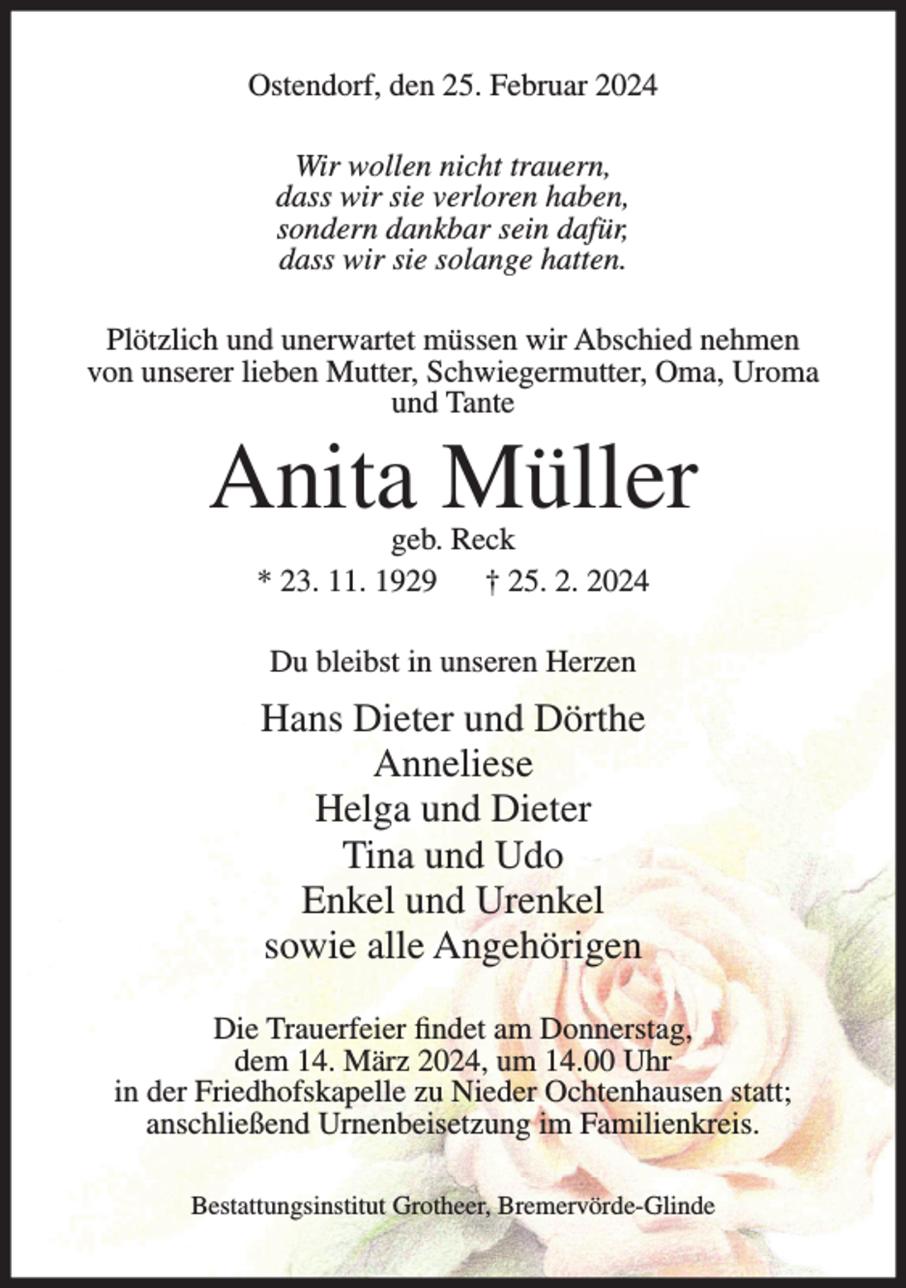 <p>Ostendorf, den 25. Februar 2024<br />Wir wollen nicht trauern,<br />dass wir sie verloren haben,<br />sondern dankbar sein dafür,<br />dass wir sie solange hatten.<br />Plötzlich und unerwartet müssen wir Abschied nehmen<br />von unserer lieben Mutter, Schwiegermutter, Oma, Uroma<br />und Tante</p><p>Anita Müller<br />geb. Reck<br />* 23. 11. 1929<br />† 25. 2. 2024<br />Du bleibst in unseren Herzen</p><p>Hans Dieter und Dörthe<br />Anneliese<br />Helga und Dieter<br />Tina und Udo<br />Enkel und Urenkel<br />sowie alle Angehörigen<br />Die Trauerfeier findet am Donnerstag,<br />dem 14. März 2024, um 14.00 Uhr<br />in der Friedhofskapelle zu Nieder Ochtenhausen statt;<br />anschließend Urnenbeisetzung im Familienkreis.<br />Bestattungsinstitut Grotheer, Bremervörde-Glinde</p>