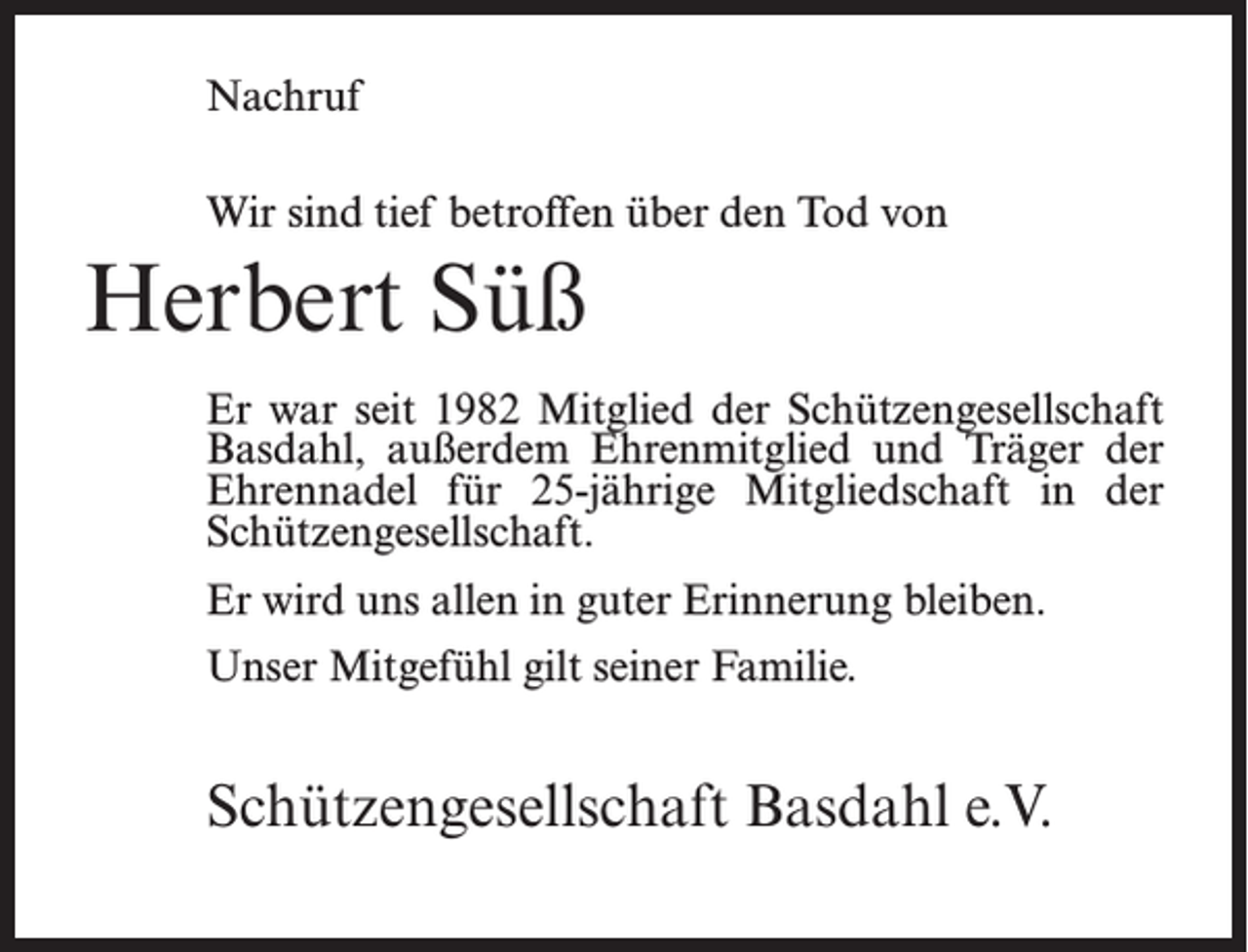 <p>Nachruf<br />Wir sind tief betroffen über den Tod von</p><p>Herbert Süß<br />Er war seit 1982 Mitglied der Schützengesellschaft<br />Basdahl, außerdem Ehrenmitglied und Träger der<br />Ehrennadel für 25-jährige Mitgliedschaft in der<br />Schützengesellschaft.<br />Er wird uns allen in guter Erinnerung bleiben.<br />Unser Mitgefühl gilt seiner Familie.</p><p>Schützengesellschaft Basdahl e.V.</p>