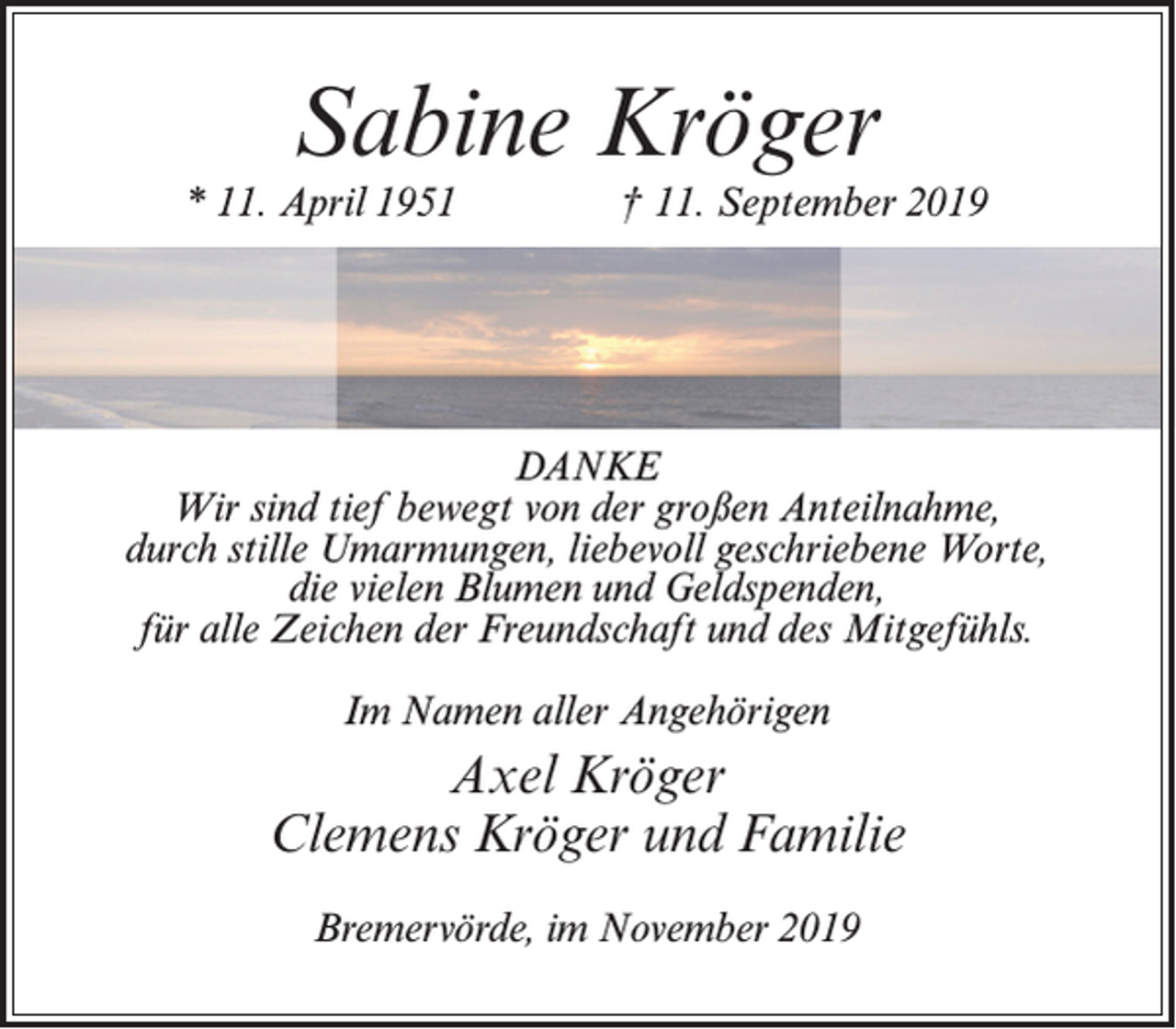 <p>Sabine Kröger</p><p>* 11. April 1951 † 11. September 2019</p><p>DANKE<br />Wir sind tief bewegt von der großen Anteilnahme,<br />durch stille Umarmungen, liebevoll geschriebene Worte,<br />die vielen Blumen und Geldspenden,<br />für alle Zeichen der Freundschaft und des Mitgefühls.<br />Im Namen aller Angehörigen</p><p>Axel Kröger<br />Clemens Kröger und Familie<br />Bremervörde, im November 2019</p>