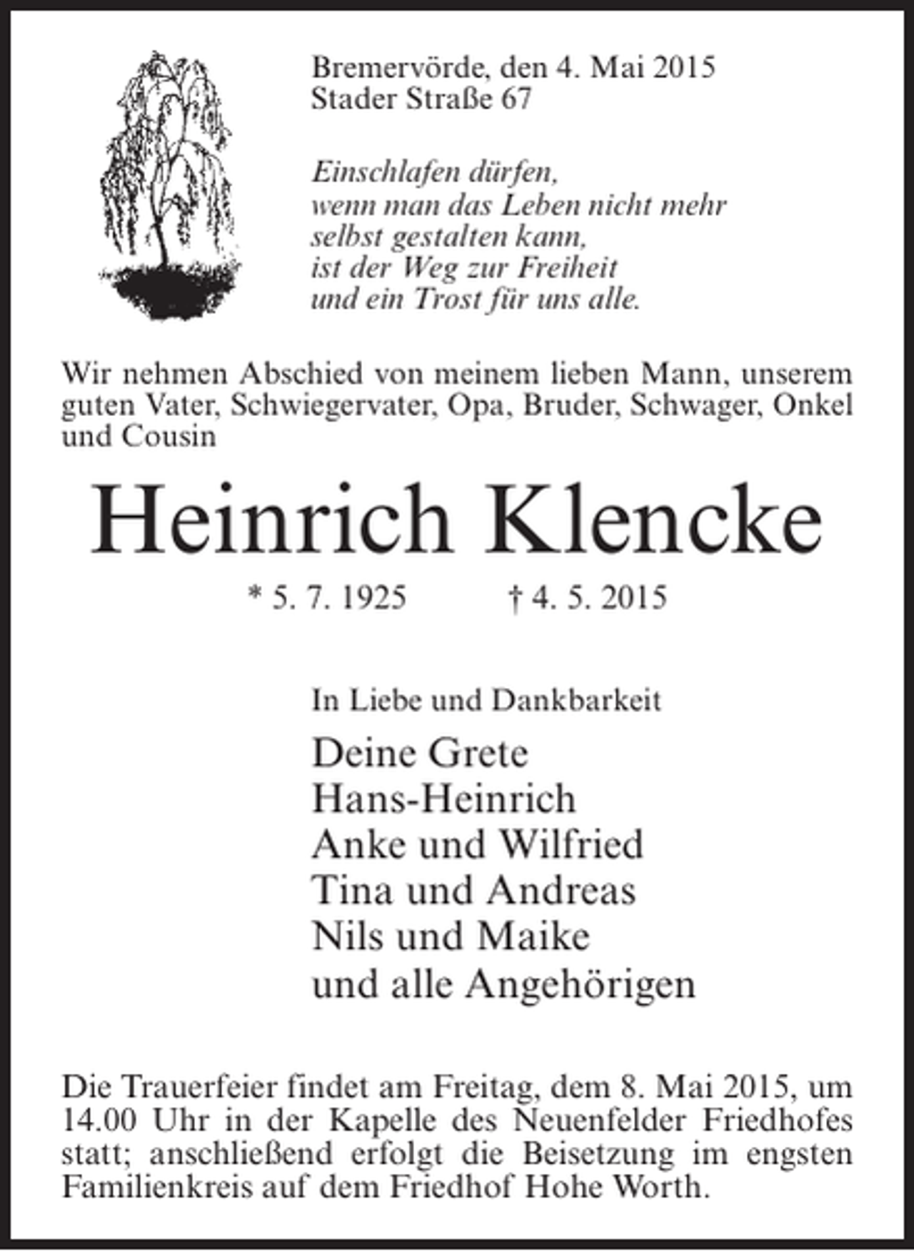<p>Bremervörde, den 4. Mai 2015<br />Stader Straße 67<br />Einschlafen dürfen,<br />wenn man das Leben nicht mehr<br />selbst gestalten kann,<br />ist der Weg zur Freiheit<br />und ein Trost für uns alle.<br />Wir nehmen Abschied von meinem lieben Mann, unserem<br />guten Vater, Schwiegervater, Opa, Bruder, Schwager, Onkel<br />und Cousin</p><p>Heinrich Klencke<br />* 5. 7. 1925 † 4. 5. 2015<br />In Liebe und Dankbarkeit</p><p>Deine Grete<br />Hans-Heinrich<br />Anke und Wilfried<br />Tina und Andreas<br />Nils und Maike<br />und alle Angehörigen<br />Die Trauerfeier findet am Freitag, dem 8. Mai 2015, um<br />14.00 Uhr in der Kapelle des Neuenfelder Friedhofes<br />statt; anschließend erfolgt die Beisetzung im engsten<br />Familienkreis auf dem Friedhof Hohe Worth.</p>