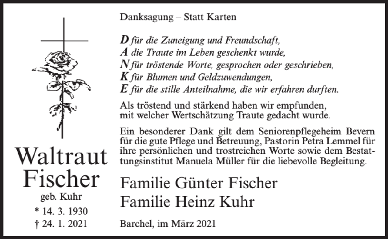 <p>Danksagung – Statt Karten</p><p>D für die Zuneigung und Freundschaft,<br />A die Traute im Leben geschenkt wurde,<br />N für tröstende Worte, gesprochen oder geschrieben,<br />K für Blumen und Geldzuwendungen,<br />E für die stille Anteilnahme, die wir erfahren durften.<br />Als tröstend und stärkend haben wir empfunden,<br />mit welcher Wertschätzung Traute gedacht wurde.</p><p>Waltraut<br />Fischer<br />geb. Kuhr</p><p>* 14. 3. 1930<br />† 24. 1. 2021</p><p>Ein besonderer Dank gilt dem Seniorenpflegeheim Bevern<br />für die gute Pflege und Betreuung, Pastorin Petra Lemmel für<br />ihre persönlichen und trostreichen Worte sowie dem Bestattungsinstitut Manuela Müller für die liebevolle Begleitung.</p><p>Familie Günter Fischer<br />Familie Heinz Kuhr<br />Barchel, im März 2021</p>