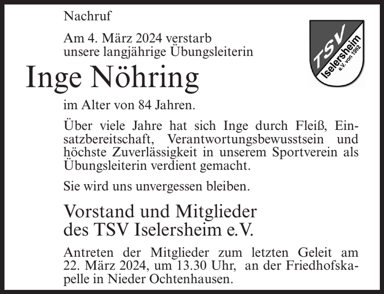 <p>Nachruf<br />Am 4. März 2024 verstarb<br />unsere langjährige Übungsleiterin</p><p>Inge Nöhring<br />im Alter von 84 Jahren.</p><p>Über viele Jahre hat sich Inge durch Fleiß, Einsatzbereitschaft, Verantwortungsbewusstsein und<br />höchste Zuverlässigkeit in unserem Sportverein als<br />Übungsleiterin verdient gemacht.<br />Sie wird uns unvergessen bleiben.</p><p>Vorstand und Mitglieder<br />des TSV Iselersheim e.V.<br />Antreten der Mitglieder zum letzten Geleit am<br />22. März 2024, um 13.30 Uhr, an der Friedhofskapelle in Nieder Ochtenhausen.</p>