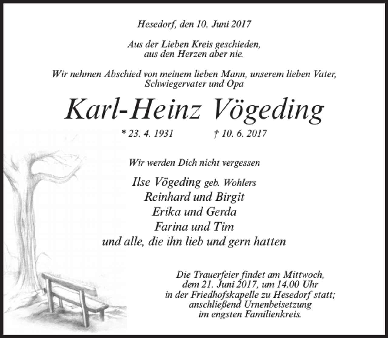 <p>Hesedorf, den 10. Juni 2017<br />Aus der Lieben Kreis geschieden,<br />aus den Herzen aber nie.<br />Wir nehmen Abschied von meinem lieben Mann, unserem lieben Vater,<br />Schwiegervater und Opa</p><p>Karl-Heinz Vögeding<br />* 23. 4. 1931 † 10. 6. 2017<br />Wir werden Dich nicht vergessen</p><p>Ilse Vögeding geb. Wohlers<br />Reinhard und Birgit<br />Erika und Gerda<br />Farina und Tim<br />und alle, die ihn lieb und gern hatten<br />Die Trauerfeier findet am Mittwoch,<br />dem 21. Juni 2017, um 14.00 Uhr<br />in der Friedhofskapelle zu Hesedorf statt;<br />anschließend Urnenbeisetzung<br />im engsten Familienkreis.</p>