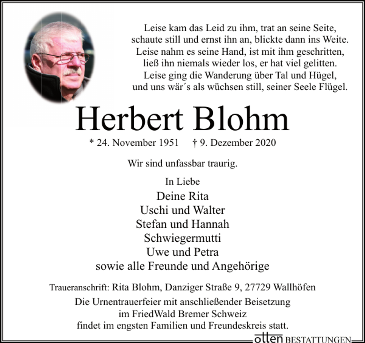<p>Leise kam das Leid zu ihm, trat an seine Seite,<br />schaute still und ernst ihn an, blickte dann ins Weite.<br />Leise nahm es seine Hand, ist mit ihm geschritten,<br />ließ ihn niemals wieder los, er hat viel gelitten.<br />Leise ging die Wanderung über Tal und Hügel,<br />und uns wär´s als wüchsen still, seiner Seele Flügel.</p><p>Herbert Blohm<br />* 24. November 1951</p><p>† 9. Dezember 2020</p><p>Wir sind unfassbar traurig.<br />In Liebe</p><p>Deine Rita<br />Uschi und Walter<br />Stefan und Hannah<br />Schwiegermutti<br />Uwe und Petra<br />sowie alle Freunde und Angehörige<br />Traueranschrift: Rita Blohm, Danziger Straße 9, 27729 Wallhöfen</p><p>Die Urnentrauerfeier mit anschließender Beisetzung<br />im FriedWald Bremer Schweiz<br />findet im engsten Familien und Freundeskreis statt.</p>