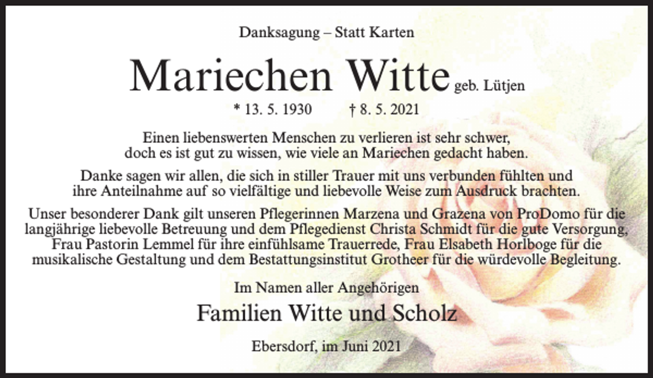 <p>Danksagung – Statt Karten</p><p>Mariechen Witte</p><p>geb. Lütjen</p><p>* 13. 5. 1930 † 8. 5. 2021</p><p>Einen liebenswerten Menschen zu verlieren ist sehr schwer,<br />doch es ist gut zu wissen, wie viele an Mariechen gedacht haben.<br />Danke sagen wir allen, die sich in stiller Trauer mit uns verbunden fühlten und<br />ihre Anteilnahme auf so vielfältige und liebevolle Weise zum Ausdruck brachten.<br />Unser besonderer Dank gilt unseren Pflegerinnen Marzena und Grazena von ProDomo für die<br />langjährige liebevolle Betreuung und dem Pflegedienst Christa Schmidt für die gute Versorgung,<br />Frau Pastorin Lemmel für ihre einfühlsame Trauerrede, Frau Elsabeth Horlboge für die<br />musikalische Gestaltung und dem Bestattungsinstitut Grotheer für die würdevolle Begleitung.<br />Im Namen aller Angehörigen</p><p>Familien Witte und Scholz<br />Ebersdorf, im Juni 2021</p>