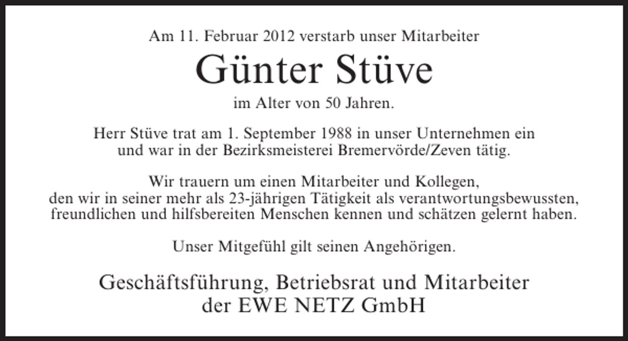 <p>Am 11. Februar 2012 verstarb unser Mitarbeiter</p><p>Günter Stüve<br />im Alter von 50 Jahren.<br />Herr Stüve trat am 1. September 1988 in unser Unternehmen ein<br />und war in der Bezirksmeisterei Bremervörde/Zeven tätig.<br />Wir trauern um einen Mitarbeiter und Kollegen,<br />den wir in seiner mehr als 23-jährigen Tätigkeit als verantwortungsbewussten,<br />freundlichen und hilfsbereiten Menschen kennen und schätzen gelernt haben.<br />Unser Mitgefühl gilt seinen Angehörigen.</p><p>Geschäftsführung, Betriebsrat und Mitarbeiter<br />der EWE NETZ GmbH</p>