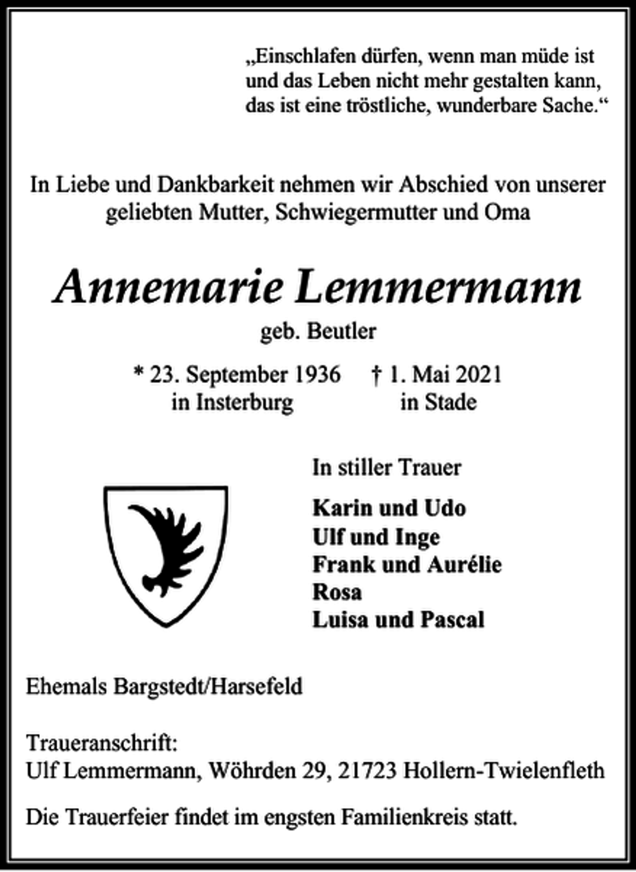 <p>„Einschlafen dürfen, wenn man müde ist<br />und das Leben nicht mehr gestalten kann,<br />das ist eine tröstliche, wunderbare Sache.“</p>
<p>In Liebe und Dankbarkeit nehmen wir Abschied von unserer<br />geliebten Mutter, Schwiegermutter und Oma</p>
<p>Annemarie Lemmermann<br />geb. Beutler</p>
<p>* 23. September 1936<br />in Insterburg</p>
<p>† 1. Mai 2021<br />in Stade</p>
<p>In stiller Trauer<br />Karin und Udo<br />Ulf und Inge<br />Frank und Aurélie<br />Rosa<br />Luisa und Pascal<br />Ehemals Bargstedt/Harsefeld<br />Traueranschrift:<br />Ulf Lemmermann, Wöhrden 29, 21723 Hollern-Twielenfleth<br />Die Trauerfeier findet im engsten Familienkreis statt.</p>