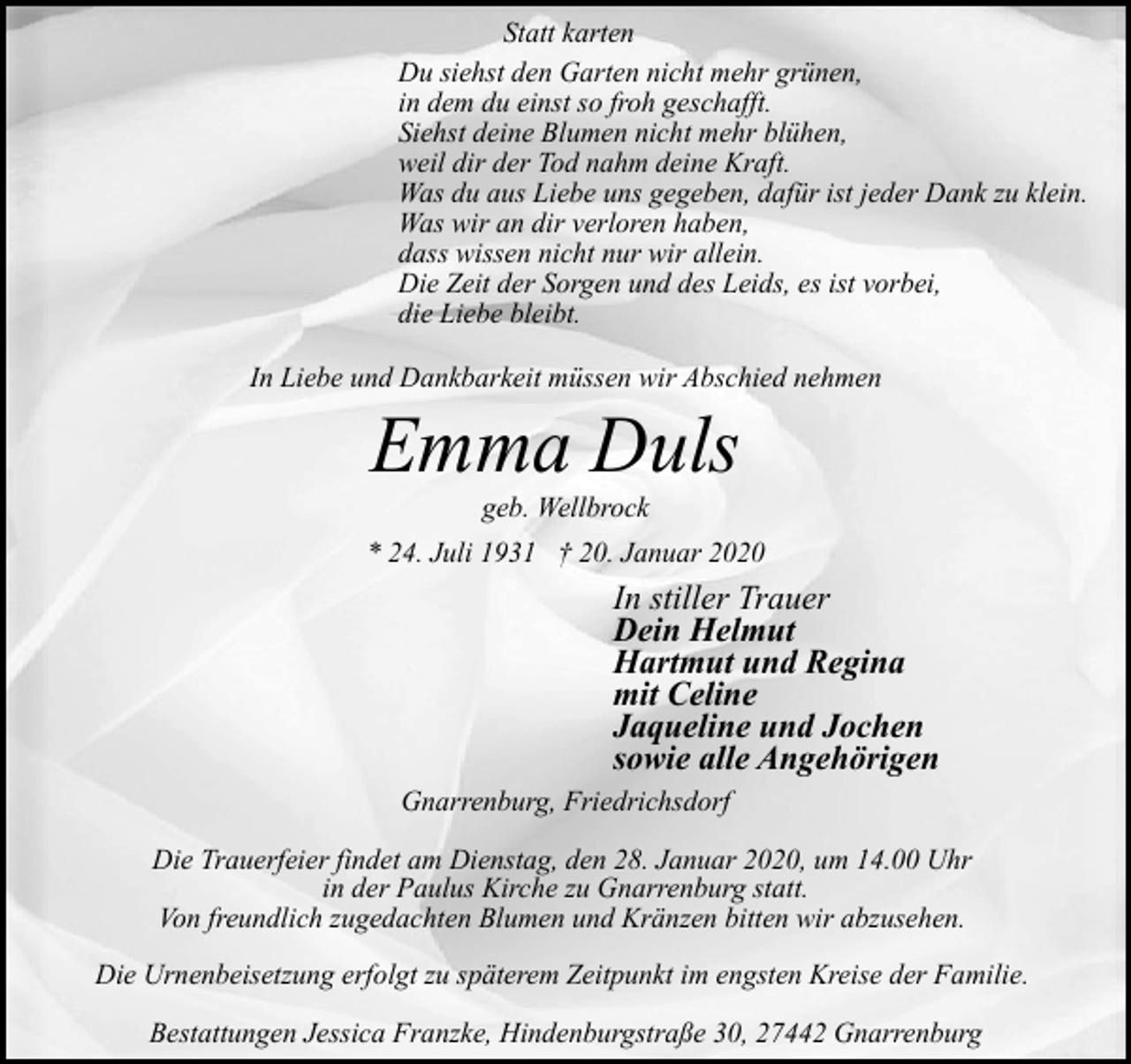 <p>Statt karten<br />Du siehst den Garten nicht mehr grünen,<br />in dem du einst so froh geschafft.<br />Siehst deine Blumen nicht mehr blühen,<br />weil dir der Tod nahm deine Kraft.<br />Was du aus Liebe uns gegeben, dafür ist jeder Dank zu klein.<br />Was wir an dir verloren haben,<br />dass wissen nicht nur wir allein.<br />Die Zeit der Sorgen und des Leids, es ist vorbei,<br />die Liebe bleibt.<br />In Liebe und Dankbarkeit müssen wir Abschied nehmen</p><p>Emma Duls<br />geb. Wellbrock</p><p>* 24. Juli 1931 † 20. Januar 2020</p><p>In stiller Trauer<br />Dein Helmut<br />Hartmut und Regina<br />mit Celine<br />Jaqueline und Jochen<br />sowie alle Angehörigen<br />Gnarrenburg, Friedrichsdorf<br />Die Trauerfeier findet am Dienstag, den 28. Januar 2020, um 14.00 Uhr<br />in der Paulus Kirche zu Gnarrenburg statt.<br />Von freundlich zugedachten Blumen und Kränzen bitten wir abzusehen.<br />Die Urnenbeisetzung erfolgt zu späterem Zeitpunkt im engsten Kreise der Familie.<br />Bestattungen Jessica Franzke, Hindenburgstraße 30, 27442 Gnarrenburg</p>