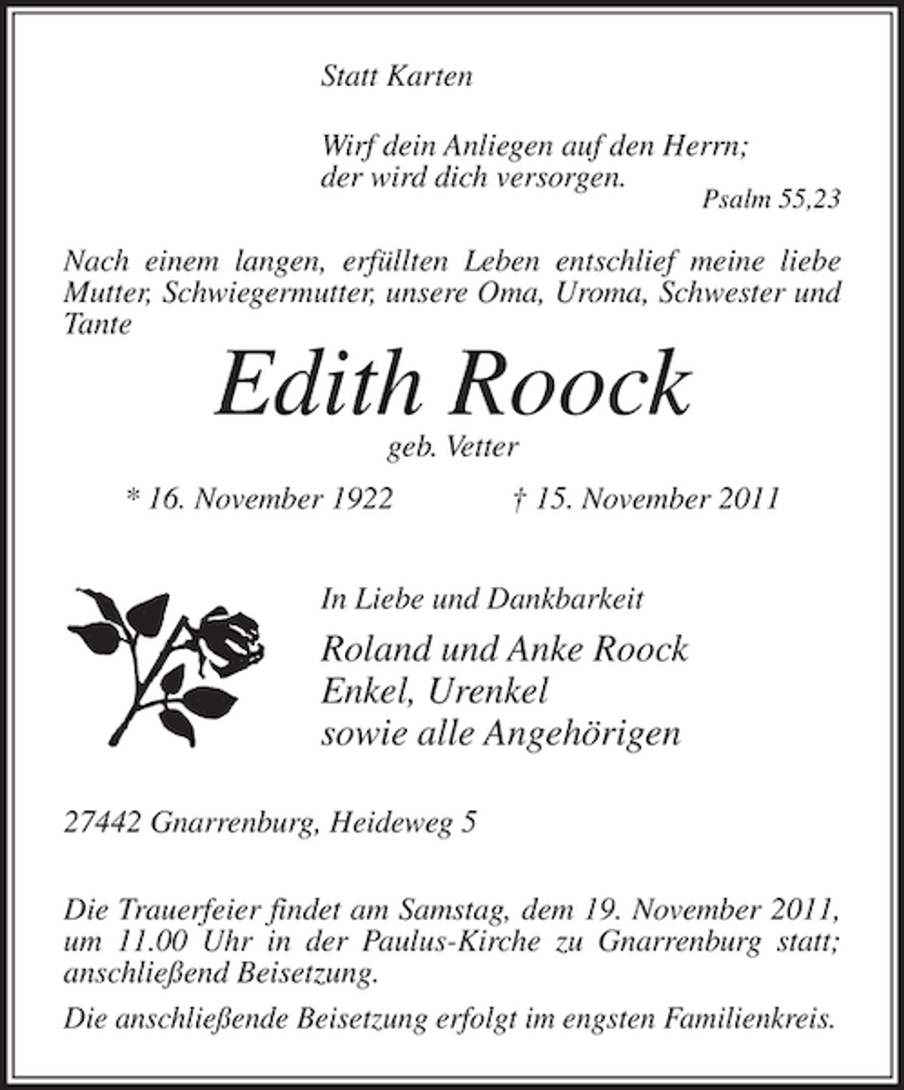 <p>Statt Karten<br />Wirf dein Anliegen auf den Herrn;<br />der wird dich versorgen.</p><p>Psalm 55,23</p><p>Nach einem langen, erfüllten Leben entschlief meine liebe<br />Mutter, Schwiegermutter, unsere Oma, Uroma, Schwester und<br />Tante</p><p>Edith Roock<br />geb. Vetter</p><p>* 16. November 1922</p><p>† 15. November 2011</p><p>In Liebe und Dankbarkeit</p><p>Roland und Anke Roock<br />Enkel, Urenkel<br />sowie alle Angehörigen<br />27442 Gnarrenburg, Heideweg 5<br />Die Trauerfeier findet am Samstag, dem 19. November 2011,<br />um 11.00 Uhr in der Paulus-Kirche zu Gnarrenburg statt;<br />anschließend Beisetzung.<br />Die anschließende Beisetzung erfolgt im engsten Familienkreis.</p>