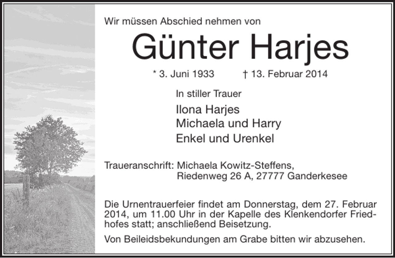 <p>Wir müssen Abschied nehmen von</p>
<p>Günter Harjes<br />* 3. Juni 1933</p>
<p>† 13. Februar 2014</p>
<p>In stiller Trauer</p>
<p>Ilona Harjes<br />Michaela und Harry<br />Enkel und Urenkel<br />Traueranschrift: Michaela Kowitz-Steffens,<br />Riedenweg 26 A, 27777 Ganderkesee<br />Die Urnentrauerfeier findet am Donnerstag, dem 27. Februar<br />2014, um 11.00 Uhr in der Kapelle des Klenkendorfer Friedhofes statt; anschließend Beisetzung.<br />Von Beileidsbekundungen am Grabe bitten wir abzusehen.</p>