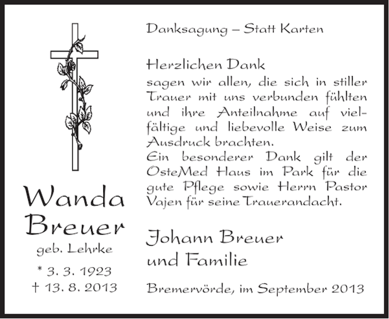 <p>Danksagung – Statt Karten</p><p>Herzlichen Dank</p><p>Wanda<br />Breuer<br />geb. Lehrke<br />* 3. 3. 1923<br />† 13. 8. 2013</p><p>sagen wir allen, die sich in stiller<br />Trauer mit uns verbunden fühlten<br />und ihre Anteilnahme auf vielfältige und liebevolle Weise zum<br />Ausdruck brachten.<br />Ein besonderer Dank gilt der<br />OsteMed Haus im Park für die<br />gute Pflege sowie Herrn Pastor<br />Vajen für seine Trauerandacht.</p><p>Johann Breuer<br />und Familie<br />Bremervörde, im September 2013</p>