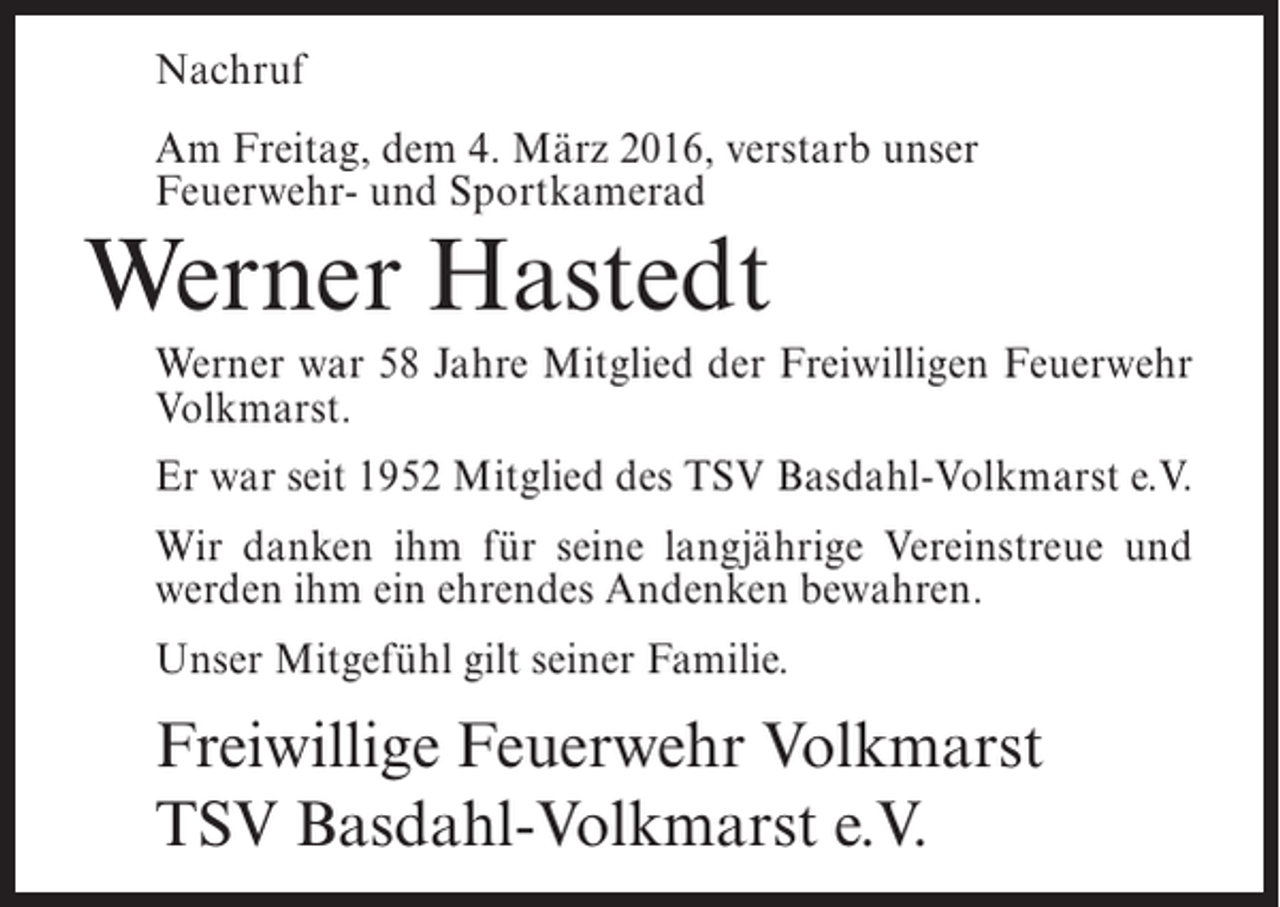 <p>Nachruf<br />Am Freitag, dem 4. März 2016, verstarb unser<br />Feuerwehr- und Sportkamerad</p><p>Werner Hastedt</p><p>Werner war 58 Jahre Mitglied der Freiwilligen Feuerwehr<br />Volkmarst.<br />Er war seit 1952 Mitglied des TSV Basdahl-Volkmarst e.V.<br />Wir danken ihm für seine langjährige Vereinstreue und<br />werden ihm ein ehrendes Andenken bewahren.<br />Unser Mitgefühl gilt seiner Familie.</p><p>Freiwillige Feuerwehr Volkmarst<br />TSV Basdahl-Volkmarst e.V.</p>