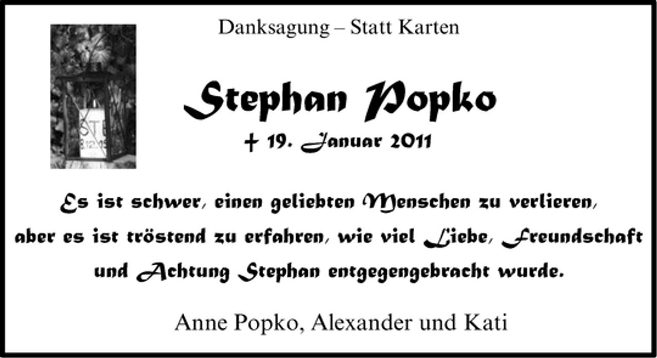 <p>Danksagung – Statt Karten</p><p>Stephan Popko<br />† 19. Januar 2011<br />Es ist schwer, einen geliebten Menschen zu verlieren, aber es ist tröstend zu erfahren, wie viel Liebe, Freundschaft und Achtung Stephan entgegengebracht wurde. Anne Popko, Alexander und Kati</p>