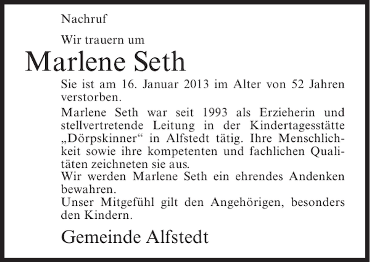 <p>Nachruf<br />Wir trauern um</p><p>Marlene Seth<br />Sie ist am 16. Januar 2013 im Alter von 52 Jahren<br />verstorben.<br />Marlene Seth war seit 1993 als Erzieherin und<br />stellvertretende Leitung in der Kindertagesstätte<br />„Dörpskinner“ in Alfstedt tätig. Ihre Menschlichkeit sowie ihre kompetenten und fachlichen Qualitäten zeichneten sie aus.<br />Wir werden Marlene Seth ein ehrendes Andenken<br />bewahren.<br />Unser Mitgefühl gilt den Angehörigen, besonders<br />den Kindern.</p><p>Gemeinde Alfstedt</p>