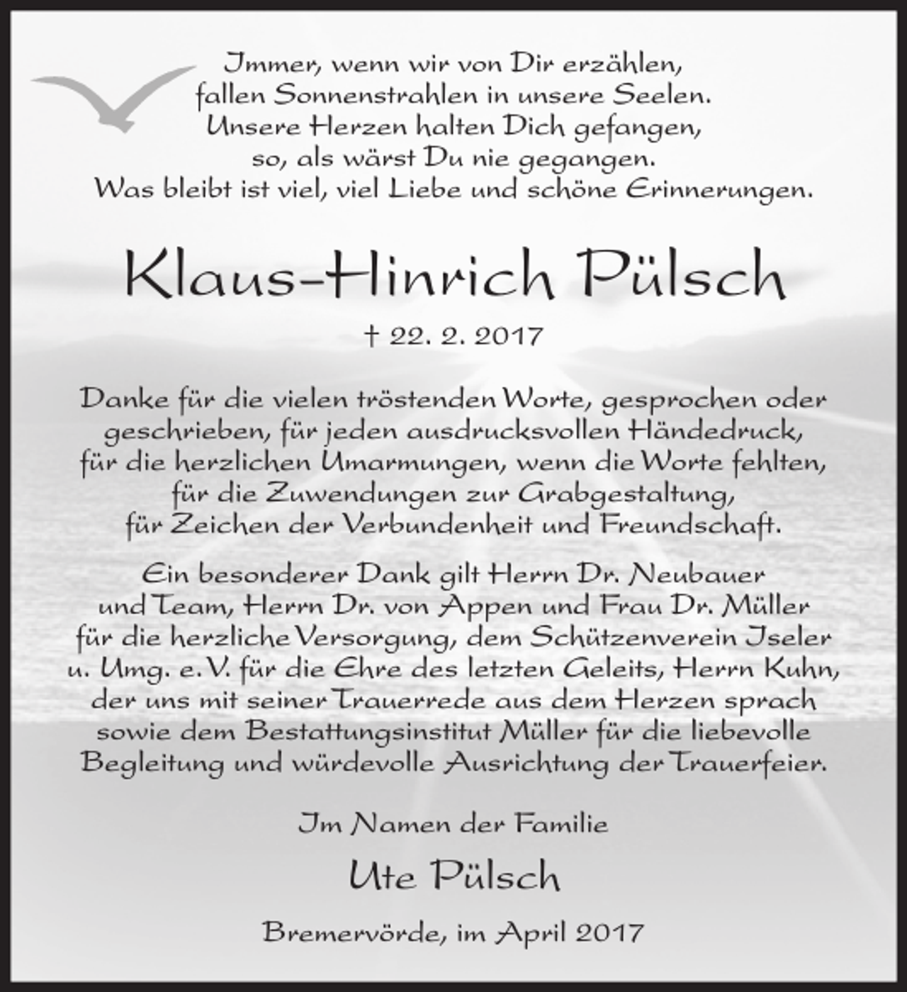 <p>Immer, wenn wir von Dir erzählen,<br />fallen Sonnenstrahlen in unsere Seelen.<br />Unsere Herzen halten Dich gefangen,<br />so, als wärst Du nie gegangen.<br />Was bleibt ist viel, viel Liebe und schöne Erinnerungen.</p><p>Klaus-Hinrich Pülsch<br />† 22. 2. 2017<br />Danke für die vielen tröstenden Worte, gesprochen oder<br />geschrieben, für jeden ausdrucksvollen Händedruck,<br />für die herzlichen Umarmungen, wenn die Worte fehlten,<br />für die Zuwendungen zur Grabgestaltung,<br />für Zeichen der Verbundenheit und Freundschaft.<br />Ein besonderer Dank gilt Herrn Dr. Neubauer<br />und Team, Herrn Dr. von Appen und Frau Dr. Müller<br />für die herzliche Versorgung, dem Schützenverein Iseler<br />u. Umg. e. V. für die Ehre des letzten Geleits, Herrn Kuhn,<br />der uns mit seiner Trauerrede aus dem Herzen sprach<br />sowie dem Bestattungsinstitut Müller für die liebevolle<br />Begleitung und würdevolle Ausrichtung der Trauerfeier.<br />Im Namen der Familie</p><p>Ute Pülsch<br />Bremervörde, im April 2017</p>