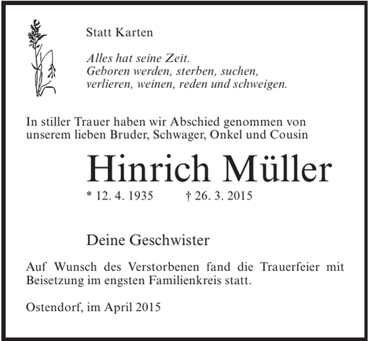 <p>Statt Karten<br />Alles hat seine Zeit.<br />Geboren werden, sterben, suchen,<br />verlieren, weinen, reden und schweigen.<br />In stiller Trauer haben wir Abschied genommen von<br />unserem lieben Bruder, Schwager, Onkel und Cousin</p><p>Hinrich Müller<br />* 12. 4. 1935 † 26. 3. 2015</p><p>Deine Geschwister<br />Auf Wunsch des Verstorbenen fand die Trauerfeier mit<br />Beisetzung im engsten Familienkreis statt.<br />Ostendorf, im April 2015</p>