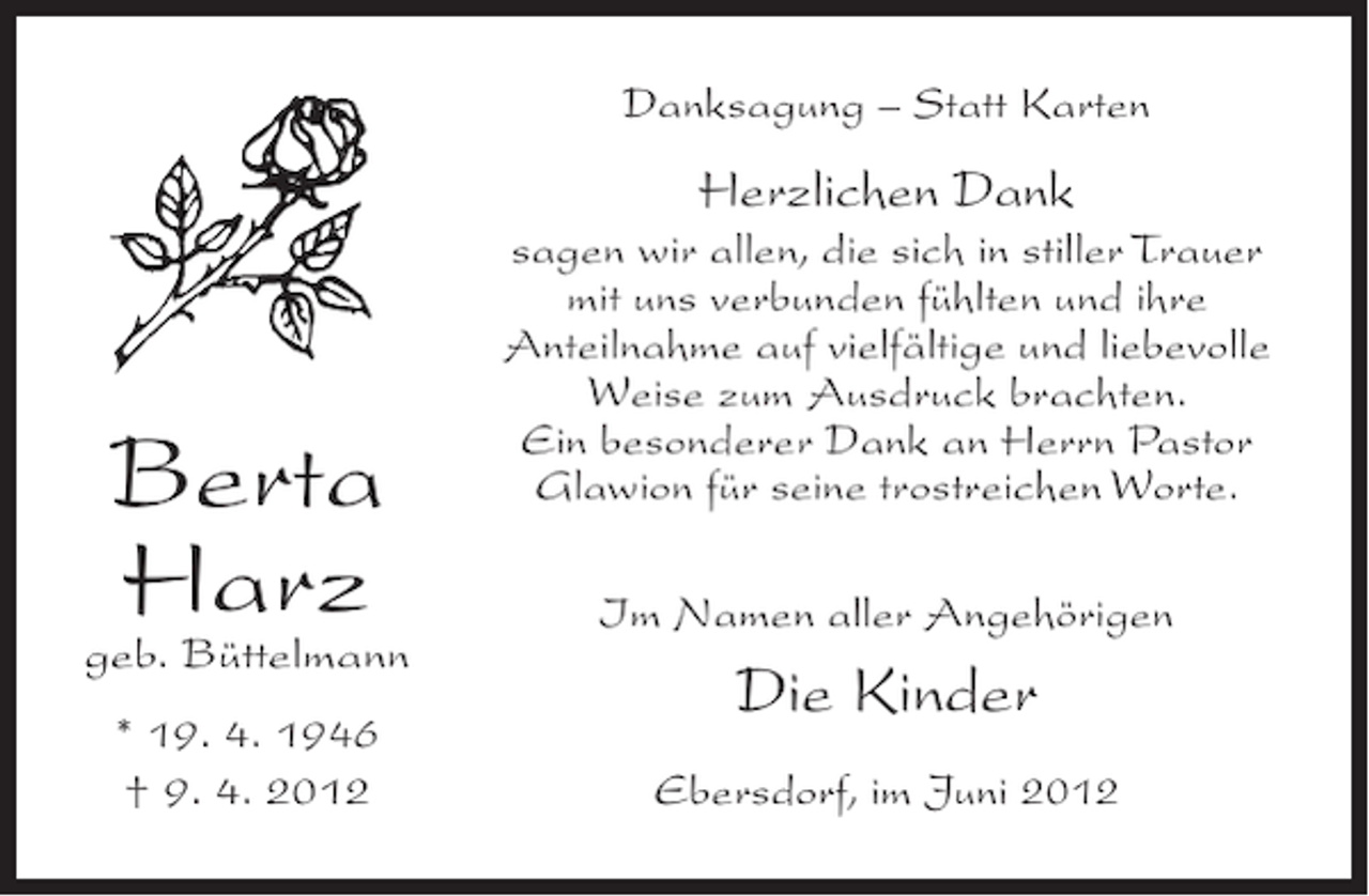 <p>Danksagung – Statt Karten</p><p>Herzlichen Dank</p><p>Berta<br />Harz</p><p>geb. Büttelmann<br />* 19. 4. 1946<br />† 9. 4. 2012</p><p>sagen wir allen, die sich in stiller Trauer<br />mit uns verbunden fühlten und ihre<br />Anteilnahme auf vielfältige und liebevolle<br />Weise zum Ausdruck brachten.<br />Ein besonderer Dank an Herrn Pastor<br />Glawion für seine trostreichen Worte.<br />Im Namen aller Angehörigen</p><p>Die Kinder<br />Ebersdorf, im Juni 2012</p>