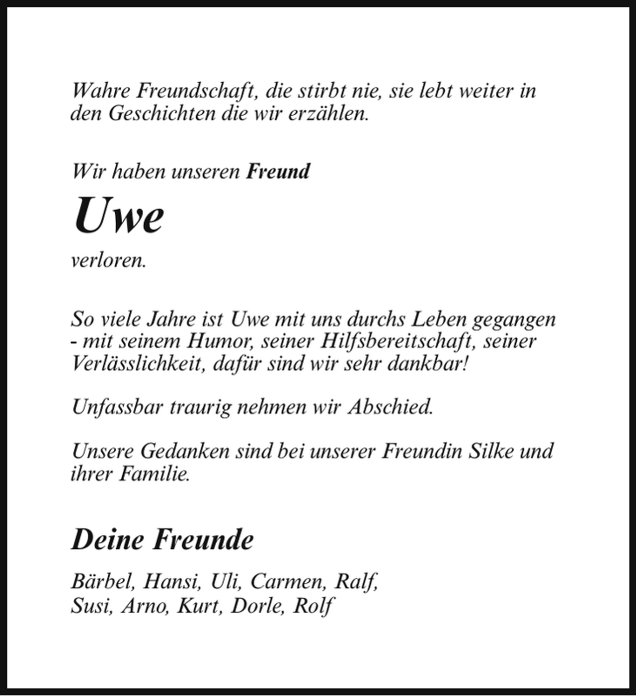 <p>Wahre Freundschaft, die stirbt nie, sie lebt weiter in<br />den Geschichten die wir erzählen.<br />Wir haben unseren Freund</p><p>Uwe</p><p>verloren.</p><p>So viele Jahre ist Uwe mit uns durchs Leben gegangen<br />- mit seinem Humor, seiner Hilfsbereitschaft, seiner<br />Verlässlichkeit, dafür sind wir sehr dankbar!<br />Unfassbar traurig nehmen wir Abschied.<br />Unsere Gedanken sind bei unserer Freundin Silke und<br />ihrer Familie.</p><p>Deine Freunde<br />Bärbel, Hansi, Uli, Carmen, Ralf,<br />Susi, Arno, Kurt, Dorle, Rolf</p>