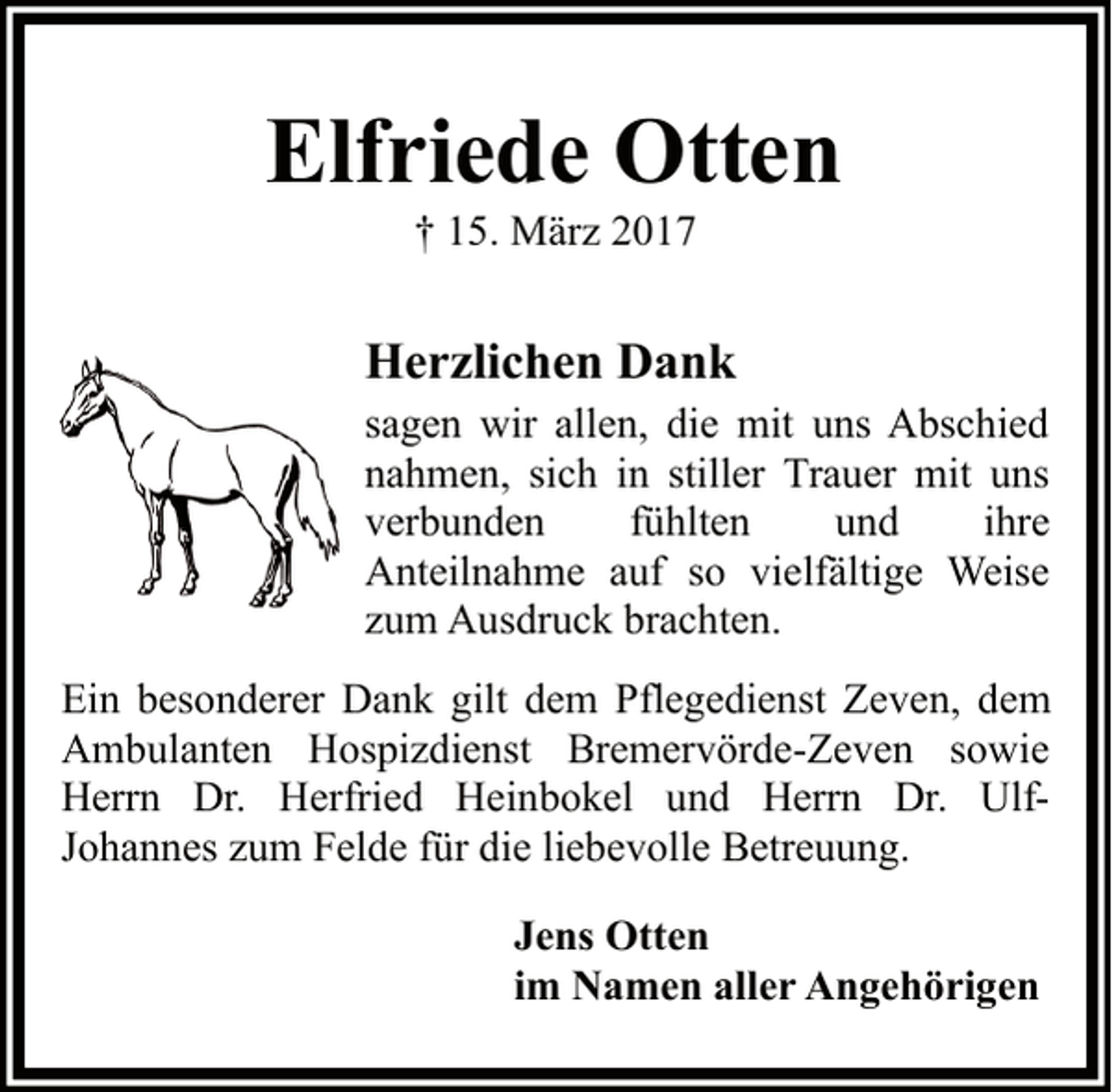 <p>Elfriede Otten<br />† 15. März 2017</p><p>Herzlichen Dank</p><p>sagen wir allen, die mit uns Abschied<br />nahmen, sich in stiller Trauer mit uns<br />verbunden<br />fühlten<br />und<br />ihre<br />Anteilnahme auf so vielfältige Weise<br />zum Ausdruck brachten.<br />Ein besonderer Dank gilt dem Pflegedienst Zeven, dem<br />Ambulanten Hospizdienst Bremervörde-Zeven sowie<br />Herrn Dr. Herfried Heinbokel und Herrn Dr. UlfJohannes zum Felde für die liebevolle Betreuung.<br />Jens Otten<br />im Namen aller Angehörigen</p>