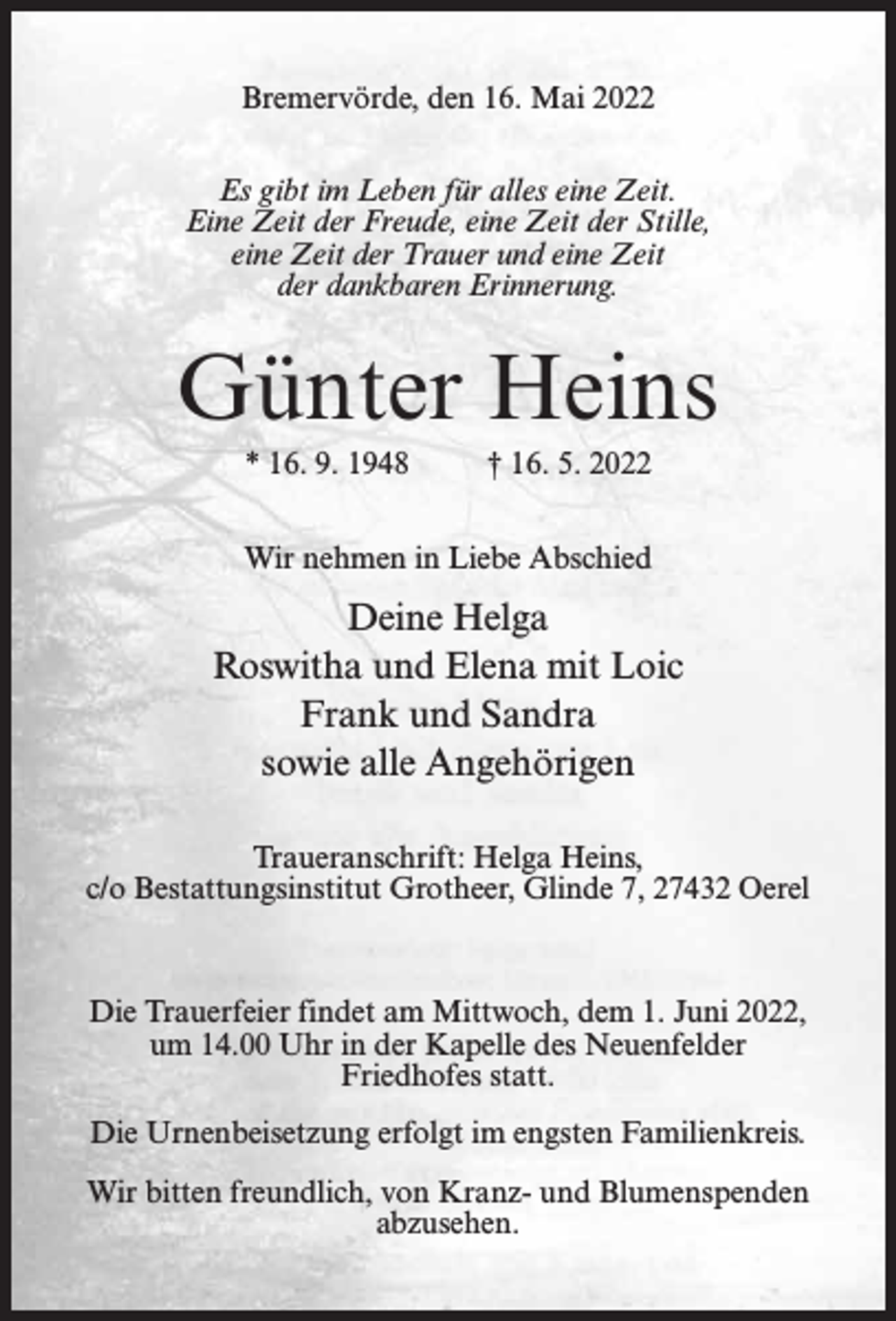 <p>Bremervörde, den 16. Mai 2022<br />Es gibt im Leben für alles eine Zeit.<br />Eine Zeit der Freude, eine Zeit der Stille,<br />eine Zeit der Trauer und eine Zeit<br />der dankbaren Erinnerung.</p><p>Günter Heins<br />* 16. 9. 1948</p><p>† 16. 5. 2022</p><p>Wir nehmen in Liebe Abschied</p><p>Deine Helga<br />Roswitha und Elena mit Loic<br />Frank und Sandra<br />sowie alle Angehörigen<br />Traueranschrift: Helga Heins,<br />c/o Bestattungsinstitut Grotheer, Glinde 7, 27432 Oerel</p><p>Die Trauerfeier findet am Mittwoch, dem 1. Juni 2022,<br />um 14.00 Uhr in der Kapelle des Neuenfelder<br />Friedhofes statt.<br />Die Urnenbeisetzung erfolgt im engsten Familienkreis.<br />Wir bitten freundlich, von Kranz- und Blumenspenden<br />abzusehen.</p>