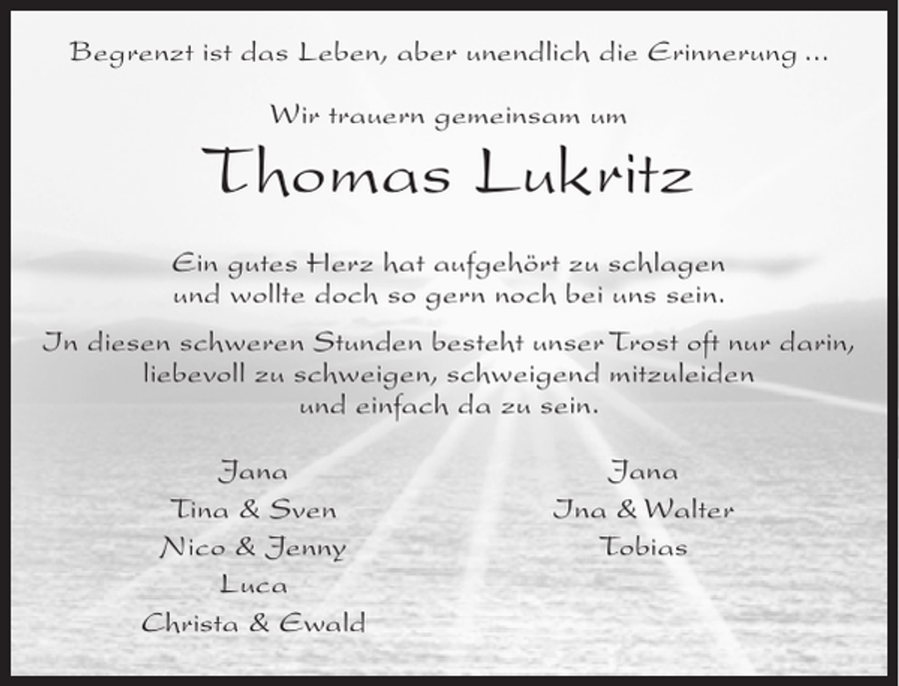 <p>Begrenzt ist das Leben, aber unendlich die Erinnerung ...<br />Wir trauern gemeinsam um</p><p>Thomas Lukritz<br />Ein gutes Herz hat aufgehört zu schlagen<br />und wollte doch so gern noch bei uns sein.<br />In diesen schweren Stunden besteht unser Trost oft nur darin,<br />liebevoll zu schweigen, schweigend mitzuleiden<br />und einfach da zu sein.<br />Jana<br />Tina &amp; Sven<br />Nico &amp; Jenny<br />Luca<br />Christa &amp; Ewald</p><p>Jana<br />Ina &amp; Walter<br />Tobias</p>