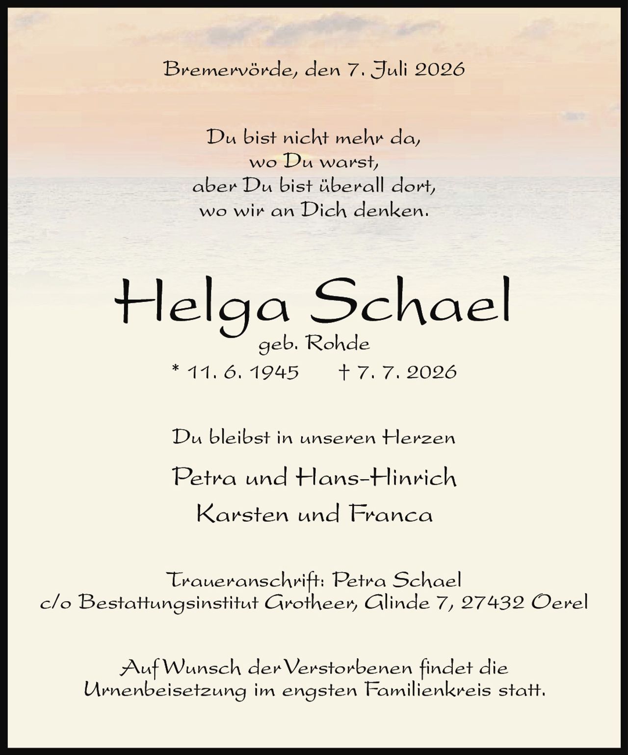 <p>Bremervörde, den 7. Juli 2026</p><p>Du bist nicht mehr da,<br>wo Du warst,<br>aber Du bist überall dort,<br>wo wir an Dich denken.</p><p><strong>Helga Schael</strong><br>geb. Rohde<br>* 11. 6. 1945 † 7. 7. 2026</p><p>Du bleibst in unseren Herzen<br>Petra und Hans-Hinrich<br>Karsten und Franca</p><p>Traueranschrift: Petra Schael<br>c/o Bestattungsinstitut Grotheer, Glinde 7, 27432 Oerel</p><p>Auf Wunsch der Verstorbenen findet die<br>Urnenbeisetzung im engsten Familienkreis statt.</p>