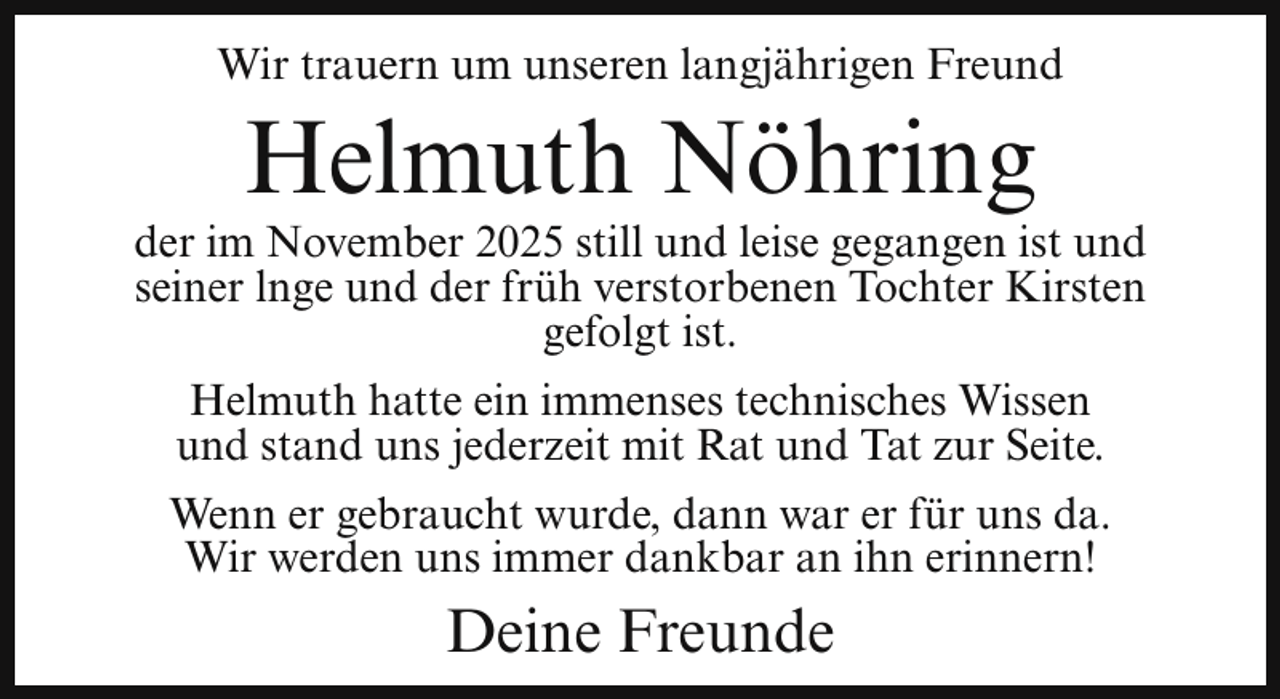 <p>Wir trauern um unseren langjährigen Freund</p><p>Helmuth Nöhring</p><p>der im November 2025 still und leise gegangen ist und<br />seiner lnge und der früh verstorbenen Tochter Kirsten<br />gefolgt ist.<br />Helmuth hatte ein immenses technisches Wissen<br />und stand uns jederzeit mit Rat und Tat zur Seite.<br />Wenn er gebraucht wurde, dann war er für uns da.<br />Wir werden uns immer dankbar an ihn erinnern!</p><p>Deine Freunde</p>